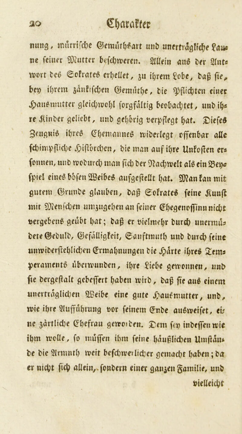 ao €^atöf(ei? nung, tmirnfcljc ©emutlj^art «nb unrnragHc^^e ?{jas tie feiner 9}^uttev befefetteren« SUIein au0 ber 3Intc wort M eoFrateö erl)eüet, 511 ibrem ^obe, ba^ fte^ be^ ihrem smiFifcben ©emilthe. tie Pflichten einet »^mieimittcr gleicl;wcbl forgfdittg beobachtet, iinbihs re dlinber geliebt, iinb geh'orig t^erj^flegt hat» ^iefed Seußniö ihve6 (Jh^niamie^ wiberlegt offenbar alle fct)imv‘flicl)e J;i|lord)cn, bieman auf ihre UnFoflen ers fomien, nnb weburd; man ftd) ber ^Zachwelt aB ein Se^ ffvtel eineg bbfen 2Öeibe^ aufgeffeüt hat» fÖ?an!anmit ßijtem ©rnnbe glauben, bap (^oFrateg feine ^nnjl mit 9?ien!d}en nmiugehen an feiner ^•hefl^ncffinnnid;t toergebeng geübt hat; baf er ijielmehr burd; unermua bete ©ebnib, ®efdüig!eit, (gönftmnth unb burd) feine imwiberftehlid)en Ermahnungen bie »^drte ihre! ^ems ^eramentg uberwunben, ihre !?iebe getvonnen, nnb fte bergeffalt gebeffert haben wirb, baß fte aug einem imertrdglid)en SBeibe eine gute »Taufmutter, unb, wie ihre 3luffuhrung üor feinem Enbe augweifet, et/ ne 5artlid)e Ehefrau gewo»ben» J^em fen inbeffen wie ihm wcüe, fo muffen ihm feine hdußlid)en Utnßdiu be bie 9lrmnth weit befd)weilid;er gemad)t haben; bd er nicht fich allein,» fonbern einer ganzen gamilie, nnb vielleicht