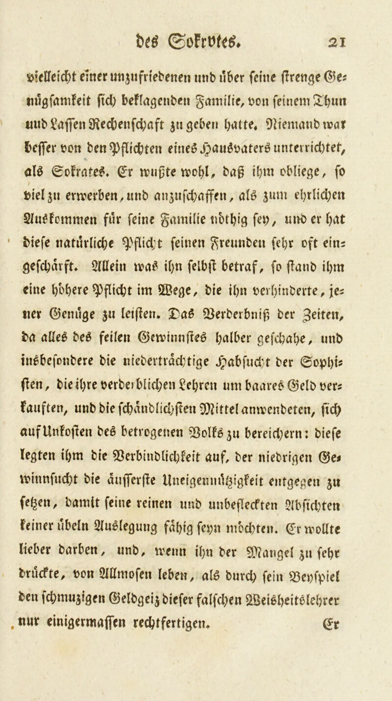 ^\tUe\d)t einer mijnfn'ebenen nnb über ferne jTrenge (?5es mlgfrtmfeit ftd) beflngenbcu gntnilie, bon fdnem^;^«« tiuH^nfien SKed)enfd;aft 311 geben batte, Oiiemanb war belferten ben^pfUcbten eineöjpauötateröunterrid)tet, öB <£ofrate^, ^r wu0tewobl, ba§ il)m obliege, fo bielsu erwerben,mib an5iifd;affen, aB jum el)rlid)en Stu^fctnmen für feine gamilie nbtbig fev), unber bitt • biefe naturlicbe ^'flid;t feinen ^reunben fel)r oft eins gefcbarft» 5niein wa^ it}n felbfl betraf, fo flanb il)m eine bbb^rf Pflicht im ®ege, bie ibn tert)inberte, jes iier ©enilge 3« leiften. X^aö 2}erberbni^ ber feiten, ba allei» be^ feilctt @ewinn|leö b^^iber gefdbabe, unb inebefonbere bie niebertrdd;tige ^abfud't ber ©opbis (len, bie <bre terbe» blid;en ?ebren um baareö ®elb ters kauften, unbbtefcbdnbnd)|len9)|{tte(anwenbetcn, fid) öufUnfojlen beö betrogenen bereid^ern: biefe legten tbm bie 53erbinbtid)feit auf, ber niebrigen ®e< winnfud}t bie du|fer(le Uncigenmlf^igFeit entgegen ju fe^cn, bamltfcine reinen unb unbeficeften 5{bfid)ten feiner ubeln Stu^legung fdbig fci;n mednen, dr wollte lieber barben, unb, wenn ibn ber 9??angel 311 febr brüefte, ton ötUmofen leben, aB burd; fein S3etfpiel ben febmujigen ©elbgeij biefer falfd^en Söei^beiBicbrer . nur einigermaifen rechtfertigen* (5r