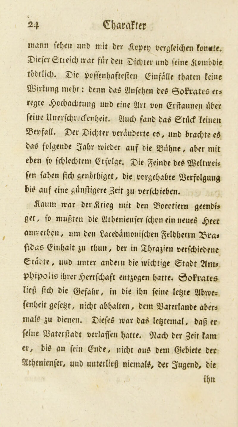 tnarm fc^eit iinb mit ber bergteici^fn fomite. 25ic|cr i£:neid; itar für ben Dici;ter iinb feine iiPinbbic tübtlid)* J)ie ^?pffeii{)rtffe|lcn ^infßüe tbaten feine SSnfmig niel)r: benn baö 2Infel)en M Bofrateo ers fegte c^od)ncbning unb eine 2Ivt i^on dr(taunen ubec feine llnerfd)ncfcrbeif* 2liid> fanb ba^ Btuef feinen S^enfoü* T)er 2::id;ter t>eranbertc ee, unb bracf)te e$ bö§ folgenbe 3-abr tvieber auf bic 23ul)nc, aber mit eben fo fd;Ied)tcm Grfclge. a^ie geinbe M 5BeItmeis fen faben ftd) genbtbiget, bie borgebabte 53erfolgung bif“ auf eine gwnl^igere ^eir ju berfcbfebeiu ^aum mar ber^rieg mit beu S3oectiern geenbia ßer, fo mußren bie 2Itbenienfer fd;cneinneueß ^;^eer öim erben, um beu Sacebdmcnifd)en gelbberrn ^ra» fibae ^inbalt |u tbun, ber in 2;l)ra,^ien berfebiebene trabte, uub unter anbeni bie miebtige Btabt 2(m? pbipolie ihrer ^lerrfdyaft entzogen Öofbatee lie^ ftd) bie ©efabr, in bie ihn feine le^te 2fbme5 fenbeit gefegt, nid;t abbalten, bem 53aterlanbe abers maf^ SU bleuem T)iefe^ mar baö le^temaf. ba^ er feine ^aterßabt berlaffen butte, 9?ad) ber 3eit fam er, bi^ an fein Qtite, nid)t au^ bem ©ebiete bet Sltbciüenfer/ mib unterließ niemals, ber 3:ugenb, bie tbtt