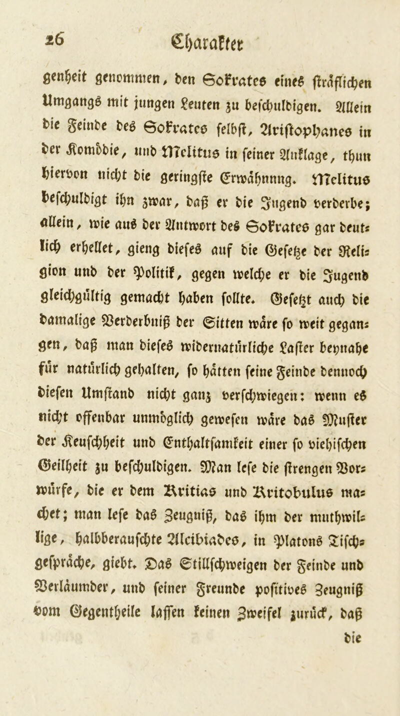 ßcn^eit genüttimen, bcn eofvatc$ jlrrtflidjen Umgang^ mit jungen Leuten ju befcbulbigen. Mein tie gelnbe m Bofratce felbfi, Tlviftoplmee tn ber Jlottibbie, mib mditue in feiner 2ru!lage, tbim Ibieröon nid;t bie geringfie ^rn>df)nnng. nTclitue l>efci;ulbigt ibn 5n?nr, böj5 er bie ^ugenb berberbe; öllein / ibie ber Sliunjort be§ Gofrutcö gnr beut« lic^ erhellet, gieng biefeö emf bie ©efe^e ber 0ftelis giott unb ber ^olitif, gegen iveld;e er bie Sugenb gleid;gultig gemacht haben feilte* ©efe^t and) bie damalige 53erberbni0 ber ©itten mdre fo meit gegans gen, ba^ man biefe^ mibernaturliche Malier beinahe für natürlich gehalten, fo harten feine geinbe bennoch tiefen Umflanb nicht ganj berfd;miegen: menn e$ tiid;t offenbar unmöglich gemefen mdre baö Ü>}Jujler ter ^eufd;heit unb dnthaltfamleit einer fo biehifchen Geilheit ju befd;ulbigen* 9}?an Icfe bie flrengen 53or? ttJurfe, bie er bem Kritiao unb X^intobuluö raas chet; man Icfe baö S^wßwif, baö ihm ber muthmiU lige, h^rlbberaufchte XUcibiabcö, in ^latonö ^ifch® gefprache, giebt* 2)al ©tillfchmeigen ber geinbe unb 53erldumber, unb feiner greunbe pofitibeß 3eugni0 tom ©egentheilc lajfen feinen Jmeifel iuruef, ba^