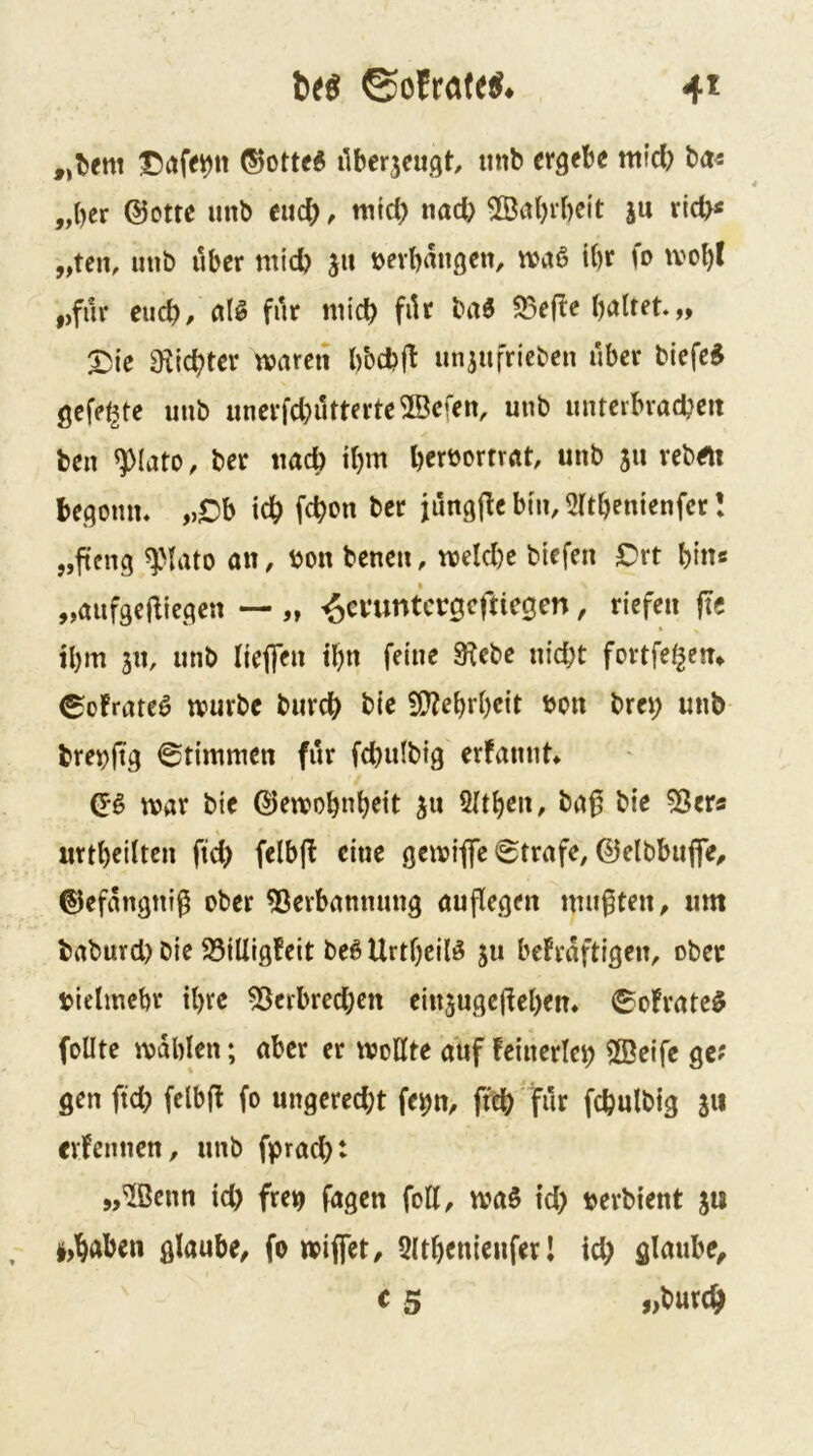 4^ „t)em ®otte6 ilberjeugt, tmb ergebe mid) ba« „ber @otte unb eud; ^ nitd) nad) Sabvbeit ju ric^« „teil, unb Uber mid) ju oerbaugen, ibr fo tvobl „für euch/ alg filr niicb fi^r baö 93ef!e „ ^ie a^iebter waren bbd?|l un^ufriebeu über biefe^ gefegte unb unerfd)utterte®efen, unb unterbracbeit beu ^lato, ber tiad) ibm berbomat, unb 311 vebrti begoun, „Ob icb febon ber iüng|le bin, 2(tbenienfer! „fieng f lato an, bon benen, weld)e btefen Ort bin« „aufgefttegen — „ i^evuntcrgcftiegen, riefen ftc ibm 311, unb liefle» d)n feine 3^ebe nid;t fovtfe^en» ^ofrateö würbe bureb bic 5[»?ebrbcit bon brei; unb brebftg Stimmen für fcbulbig erfauut» Qi> war bie ©ewobnbeit 3u 2Itben, ba0 bie ^ßers urtb^ilten ftd) felbjf eine gewiflfe Strafe, ©elbbuffe, ©efängniß ober 5^erbannung auflegen mußten, um baburd) bie 25iUigfeit be6 Urtbeil^ 311 bekräftigen, ober bielmebr tbre 55erbred)en eiu3uge(feben* 0ofrate$ foUte wdblen; aber er wollte auf keinerlei 2ßeifc ge? gen ftd) felbfl fo ungcred;t fe^n^ ffcb für fcbulbig 311 erkennen, unb fpraebt „®enn id) freij fagen foK, waS id) berbtent 3U i>baben glaube, fo wijfet, Qltbenieufer l id) glaube, c 5