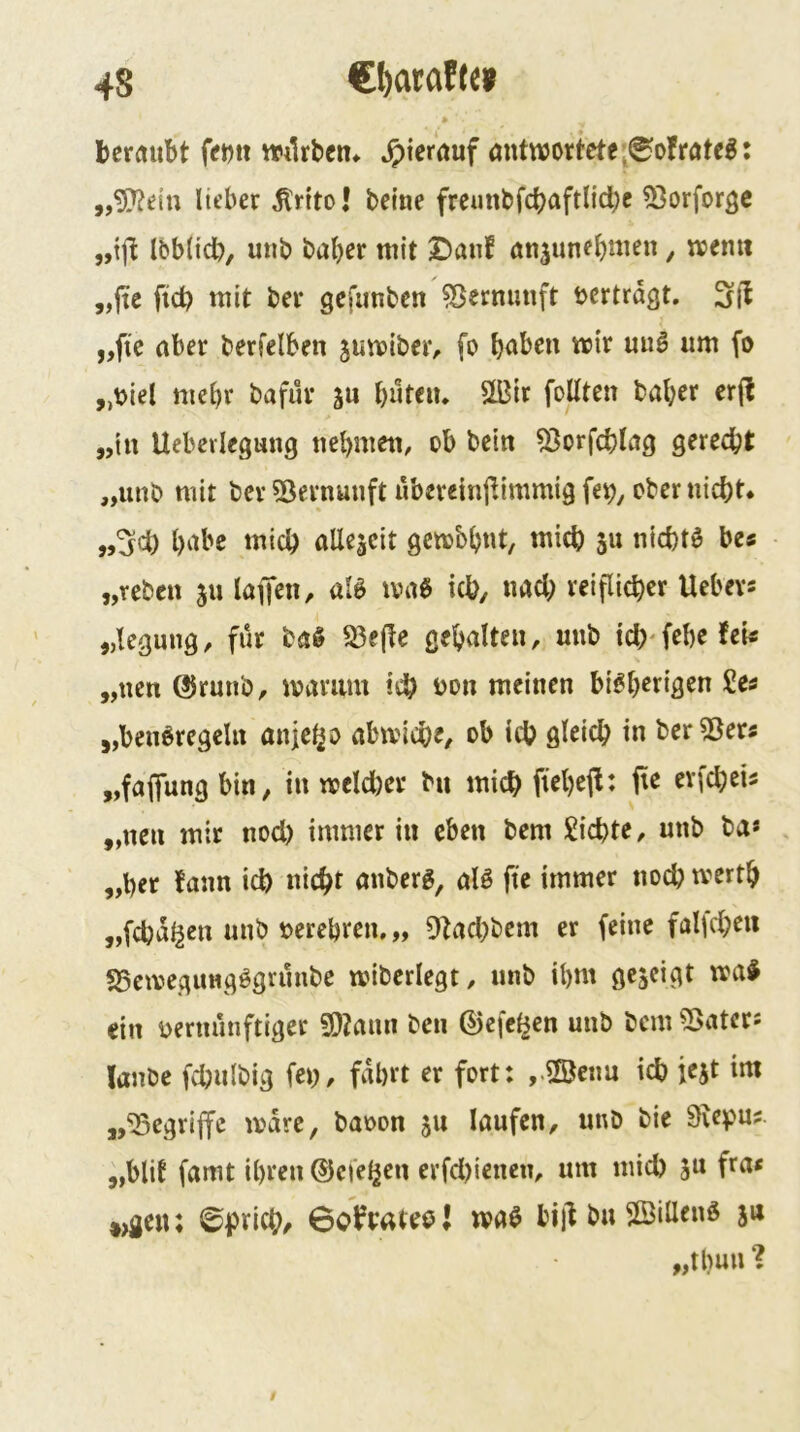 » beraubt mlrben* »J)icrduf öntwortete^^olrötc^: „5)?e{n lieber ^rito! betne frcunbfcbaftlid)e 53orforgc „ifi Ibblidb, uub baber mit £)anf an^unebmen, memt „fte fid? mit bei* gcfimbcn ^Sermmft vertragt, „fie aber berfelben jumibeiv fo „t)iel mehr bafür ju bwtciu SÜ3ir foUten baber crjl „in Uebcvlegmig tiebmeti, ob bei« 53orfd?lag gerecht „iinb mit bcv 5^ernuuft überetnjlimmig fe^, ober nicht* ,,^d) bnbc mich allezeit gembbnt, mich s» nichts bes „reben 511 laffen, al0 ma6 ich, nad; reiflicher Uebevs „legung, für ba§ S3e(fe gehalten, uub td)‘febefei« „neu ®runb, ivarum ich iJon meinen bi^b^^ifl^n £e^ „benöregeln anjeho abmlche, ob ich gleich in ber55ers „fapng bin, in meld)er bu mich pebeft: evfeheis „neu mir nod) immer in eben bem Sichte, unb ba* „her fann id) nicht anberg, alä fte immer noch tvertb „fchal^en unb »erebren, „ Olachbem er feine falfcheii fSemegungögrünbe tviberlegt, unb ibnt gezeigt tva^ ein vernünftiger 50Janii ben ©efel^en unb bem ?ßatcrs Janbe fchnlbig feV/ fahrt er fort: ,.®cnu ich iejt im „begriffe ivare, baoon 511 laufen, unb bie 9iepu? „blif famt ihren ©ci'el^en erfd)ienen, um mich ju fra< *)gen; ©prich/ 6ofyatee{ waö biil bu ©illenö ju „tbun ?