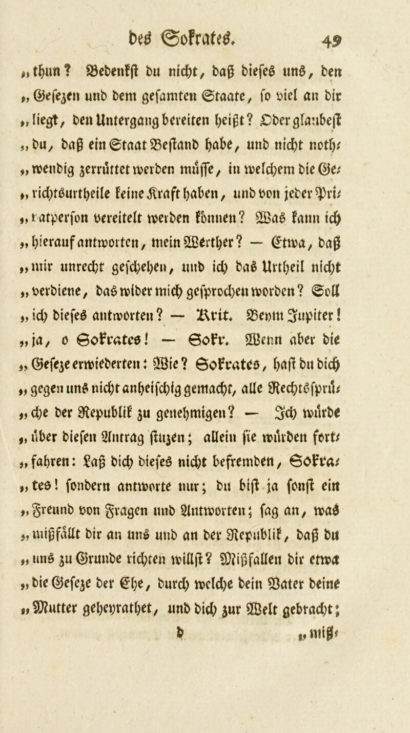 beö ©oFrateö, 45 Söebenfjl bu t\id)t, ba^ biefeö un§, beti p, ©»^fe^cn unb bcm gefamtcn ©taatc, fo üicl an bic »»Hegt/ bc« Untergang bereiten Obcrglnubejl „bU/ bag ein©taat^e|banb bttbe, unb nicht noUv „roenbig zerrüttet werben muffe/ ttnvelchem bie @e; », richtßurtbeUe feine ^raft b<tben, unb m\ jeber ^rb ♦»t atf^erfon vereitelt werben fbnnen? fann ich „ hierauf antwotten, meinSLBeither? — ©twu/ bag ,j mir unred)t gefd}el)eu, unb id) ba§ Urtheil nid;t „i?erbicne, ba6wibermich gegprod)enworben? ^oU „ id) biefeö antworten ? — SSeom 3«)Jtter! j, ja/ 0 @oh*atc0l — 6oPr* Sffienn aber bte „ ©efeje erwieberten t Sßie ? rateo, bajf bu bich „ gegen unönid)tönbeifd)ig gemacht/ alle 0techtßfpru/ ,)d;e ber 9f{epub(if ju genehmigen? — 3iel) tvurbe „ über biefen 5tnrrag ffu^en; allein fie würben fort/ >, fahren: Sag bich biefcö nid)t befremben / 6oFi*a/ „teel fonbern antworte nur; bu btff ja fonjf ein „greunb uon gragen unb Slntwovten; fag au/ wa^ „luigfallt bir au nm? unb an ber 3f{epublif/ bag bu „uns 3u©runbe rid;teh willjf? SOtigfallen bir etwa „bie^efe^e ber €he/ burd) weldje bein 53ater beine i,?0?utter geheprathet/ unb bid; jnr 2Belt gebrad)t; ^ t« ntig/