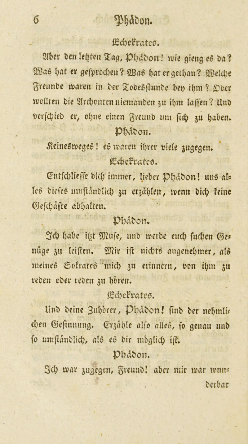 fHd)cfratc0^ 5Ibcr t)cn 2!ag, pi;4t>on! ivie gtetig e6 ba ? SBae bat er gefprcd)en? 2ßa^ bater^eibau? OBelcbe Sreunbe ivaren in bev ^cbee)?unbe bei> ibm ? ^ber luolltcn bic Slrcbcntennienißnben 5« ibm laffen? llnb t>erfd;ieb er, obue einen grciinb um fieb S« babem Pbabon« ^eine^ive^eS! e6 tvaren ihrer biclc sugegetu * . 0'ntfd?I{e|Te bi(b immer, lieber Pbabon! unö als le^ biefeg umflanblid) 511 crjdble«, rvenn bicb feine ©efcbdfte abbaltciu Pbaboin 3d) habe ?Dinfe, mib merbe eitcb (neben ©es tuige 511 Iciflcn. SP?ir iff niebte augenebmer, at^ meinet 6cfratcß 'mich 311 erinnern, s>on ibm 311 reben ober reben 31J b&ren» iSd?c?i’<;te0. ltnb beinc 3uborer, Pbdbon! ftnb ber nebmlu eben ©cfinnung, ©r3iU)Ie alfo alleö, fo genau unb fo umjtdnblicb, alö eö bir mbglid; i|T* Pbdbom • Seb war 3ugegen, grcunbl aber mir mar mims . berbar