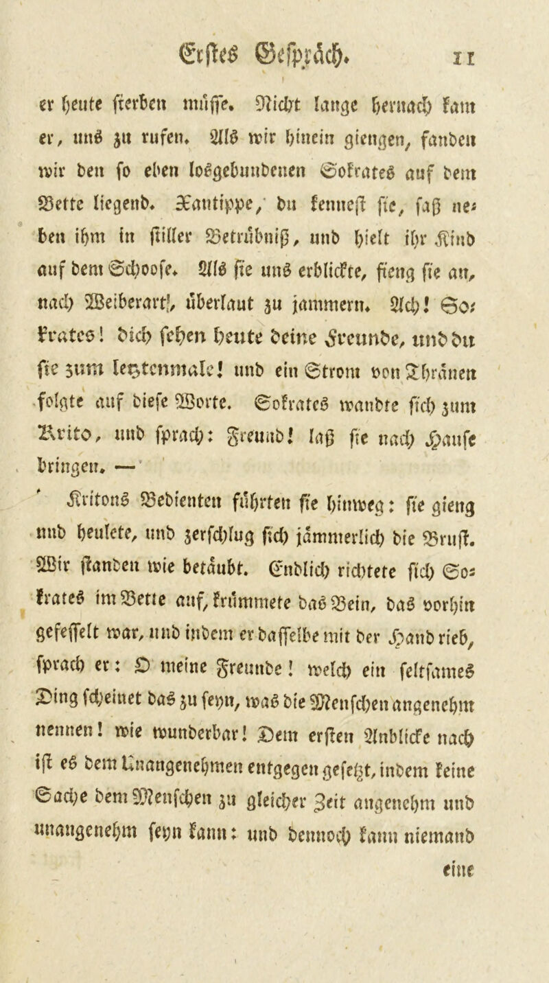 ) er ()eiite fterbc» mulfe. 9licl?t lait^e r>emac|) Fant er, miö jit rufen, TO wir l)tncin gieußcn^ fanbeii wir teil fo eben lo^gcbimbenen 0oFrateö auf bent SSerte liegenb, SfaiUippe/ tu Femiejl ftc, fa(5 nci benimm in ftiUer «öetrubnip, unb biclt i^r .^inb auf bem 6d)oofe, 2IIö fie unö erblicfte, fieng fie aiv nad) 2Beiberart?, uberlaut 5u jammeriu 2ld;l 6o? fratcö! bid> fc^en l)eute beine ^fcimbe, itnbbu ftesvim lei^tcnmale! unb ein etrom ncu2:l)ranett .folgte auf biefe ©orte. eoFratcö wanbre fid) sum XUnto, unb fprad;: greuubi la0 fte nad; ^>aufc bringen* —' .JTriton^ «Sebienten führten fte hinweg: fte gieng mib heuiete, unb serfd;lug ftd; jämmerlich bie 33rujF. ©ir jFanben wie betäubt, enblid; rid)tetc fid; ©os Frateö im33ettc anf,Frummete ba6 33ein, baö tjorhin gefeflfclt war, unb inbem er baffelbemit ber .f^anbrieb, fpvach er: O meine greunbe! welch ein feltfame^ ^tng fdjeinet baö ju fe^n, waß bic ©enfd)en angenehm nennen! wie wunberbar! |)em erfien 5lnblicfe nach t(I e0 bem Unangenehmen entgegen gefcljt, inbem Feine ©ad;e bem 9}?enfchen 5*1 gleicher ^eit angenehm unb unangenehm fe^n Fann: unb bcnnoch Faun niemanb eine
