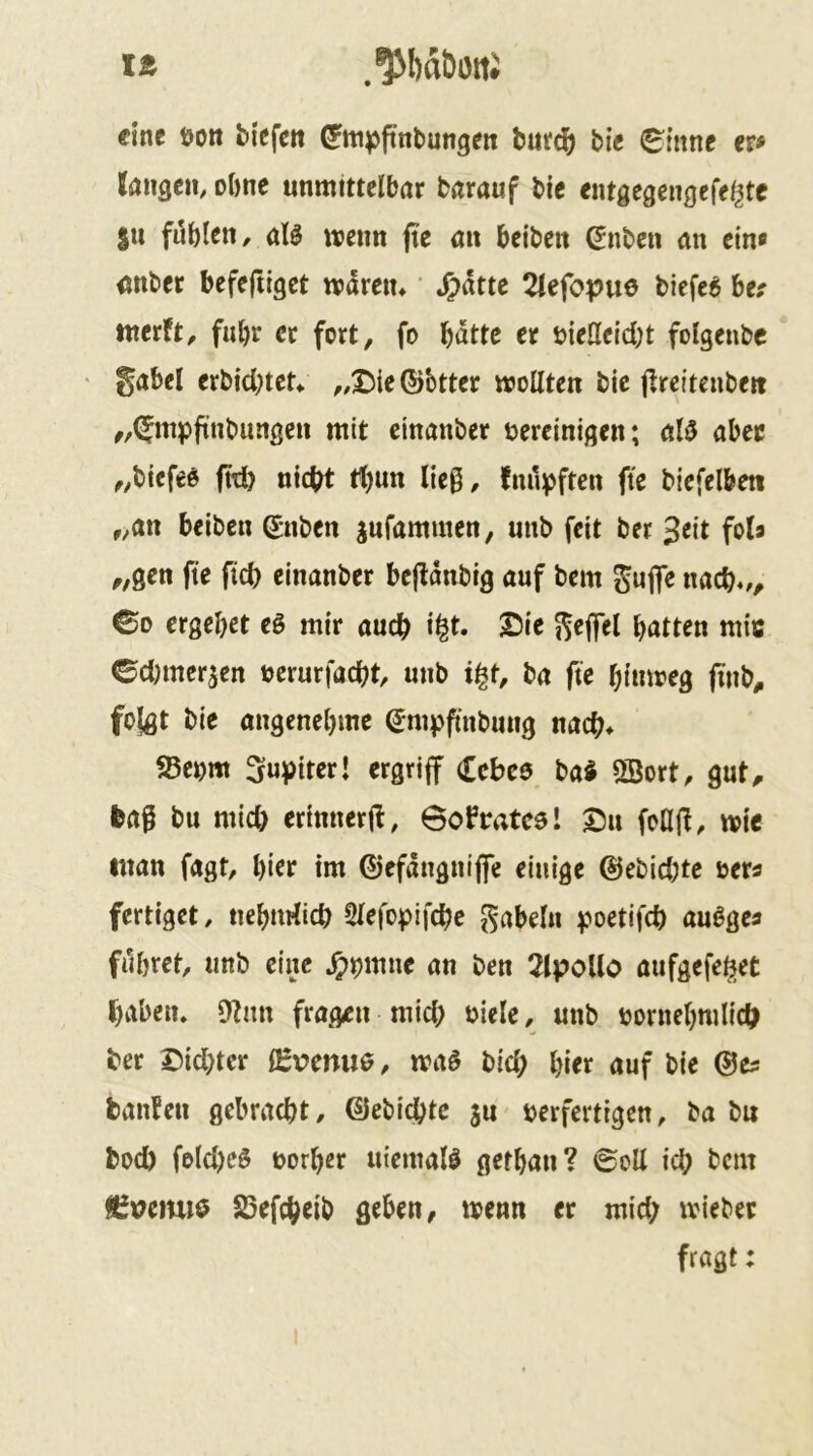 lÄ .^baborti eine üott biefctt ^tti^ftnbungcit bufd^ bi« ^inne et* k«3cn, oOne unmittelbar barauf bic entgegengefe^te SU fublcH/ aB wenn fte an beiben (5nben an ein« anber befeftiget rvdren» ‘ S)hte 2iefopue biefc^ be? tnerft/ fuhr er fort, fo bdttc er bieHeicbt folgenbc ' gäbet erbiebtet^ ,/I){e®btter mollten bic jireiteubm „(^mpftnbungen mit cinanber bereinigen; al0 aber „biefed fW) nicht t^un lieg, fm*n)ften fte biefelbeti „an beiben ®nben jufammen, unb feit ber ^txt fob „gen fte fiel) cinanber bcjtdnbig auf bem gujfe nach./, ©0 ergebet eö mir auch i^t. £)ie gejfcl batten mitt ©d)iner5en uerurfacht, unb i^t, ba fte bimoeg ftnb, folgt bie angenebme ®mpfinbiing nach* 5ßeom 3u|)iter! ergriff Cebee ba$ 2Bort, gut, feag bu mich erinnerft, Bofrateel Su foajt, mie man fagt, bitf im ©efdngniflfe einige ©ebichte oer« fertiget, ucbnrfich Slefopifche gabeln :poetifch auögea führet, unb eine ^pmne an ben 2lpollo aufgefehet haben, 9tim fragen mich biele, unb öomebmlich ber Sichter lEv>emt6, mag bid; bitr auf bie ©es banfen gebracht, ©ebichte ju verfertigen, ba bu bod) fo(d)cg vorher uiemalg gefban? ©oll ich bem 85vemi$ S5efcheib geben, menn er mid; tviebec frögt: