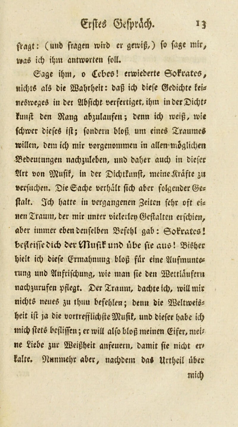 >3 ©efpräc^. (uub fmßen tvirb cv gewif,) fo iva^ icb t^m anttv^rten foU. ©age \f)m, o Cebee! cmieberte ©oFmtcö/ tiicbtß öB bie 3Böl)rI)c{t: ba§ icb blefe ©ebicbte teia tteötpegcö tu b« SIbftcbt verfertiget, U)m inberX)icl;t? fuiijl bcn SRang «b^ulaufeit; benn iel) rvei^, rvie fd;irer bicfeS i(t; fonbern blo^, tun eineö Siraume^ willen^ bem id) mir vorgcnonimcn in nUen mbglid)en S5ebeutungcn nncbjuleben, nnb baber and) in biefee $lrt von in ber Xsiebtfanj?, meine i^rdftc 5U »erfud)em S>ie 6öcbe verbdlt ftd) aber folgenbcr ©e« ffait. 3’d> batte in vergangenen feiten febr oft eis «en Xraum, ber mir unter vielerlei ©ejlalten erfd)ien, öber immer ebenbenfelben !Befel)l gab: Öoifratcö! bef^eiffebieb bev tTJufif imb ube fte aue! S3i^bec hielt ich biefc ©rmabniiug blo)^ für eine ^tufmunte« rung nnb 9(nfrifd)ung, tsie man jie ben 2ßettlduferii naebsurufen ^fi^gt. £)erS!raum, bad)teid), will mit ttid)t0 neueö jn tbuu befehlen; beim bie Sßeltmei^s heit ift ja bie vortrejtIid)ffeü3?ujiF, nnb biefer habe id) mich beflijfen; er mill alfo blo^ meinen ©ifer, meb ne Siebe inr 5Bei^beit anfeiiern, bamit fte nicht er* falte» 9]mimebr aber, nachbem ba« Urtbcil über mich