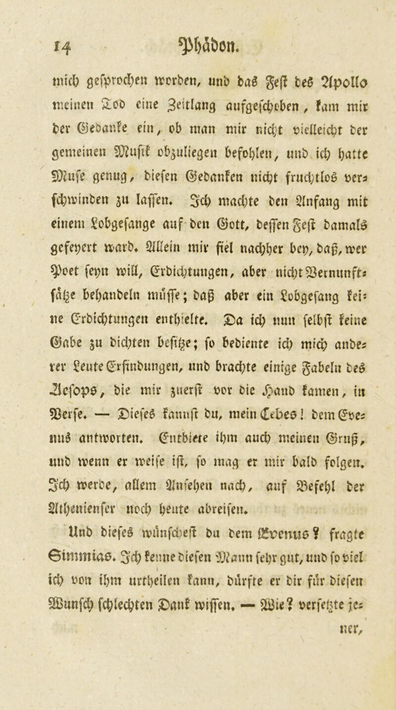 micl) gcfv^DcIjcn »erben, unb baB gefl fceS 2(poUo tneinen 2,0b eine aufgefd^eben , !am mit ber ©ebaric ein, ob nnm mir r.idjt cidleicbt bet gemeinen ob^uliegen befohlen, imb icl; b^tu !)}hi[e genug, biefen ©ebnnfen nic^t frnci;tlo0 ners fd}»inben 51t löffen* Sc|) mad)te ben Einfang mit einem l^obgefangc auf ben ©ott, befengejl bamaB gefeiert »arb, SUlein mir fid nad;ber be^, ba0, »et ^>oet fe^n »ill, Grbid;tungcn, aber nid)t53etmmfts fa^e behanbeln mufe; ba^ aber ein Sobgefang fei: ne (Jrbid)timgen entbielfe. ^a id; mm felbil feine ©abc ju bid;ten beft^e; fo bebiente id) mich anbes ver Seute (Jrfmbungen, nnb brachte einige gabeln beö ilefope, bie mir juerft tjor bic JT'mub tarnen, in 53crfe, — ©iefe$ fanuft bn, meinCtbcöi bem^oes mi6 antmorten» ©ntbiete ihm auch meinen ©rnp, nnb »enn er »eife ijt, fo mag er mir halb folgen. Sd) »erbe, allem Qlnfehen nach, auf S3efebl bet Sltbenienfcr neeb honte abreifen* Unb biefeö »Hnfdjeil bu bem ÖJv?cnu6 ? fragte Gimmiao* 5d; temie biefen '}j^aun febr gut, nnb fo viel \ id) bon ihm urtbeilen fann, burfre er bir für biefen Sßunfd; fchlechten J)ant »ijfcn* — Sö3ie? bcrfel^te jc5 ner.