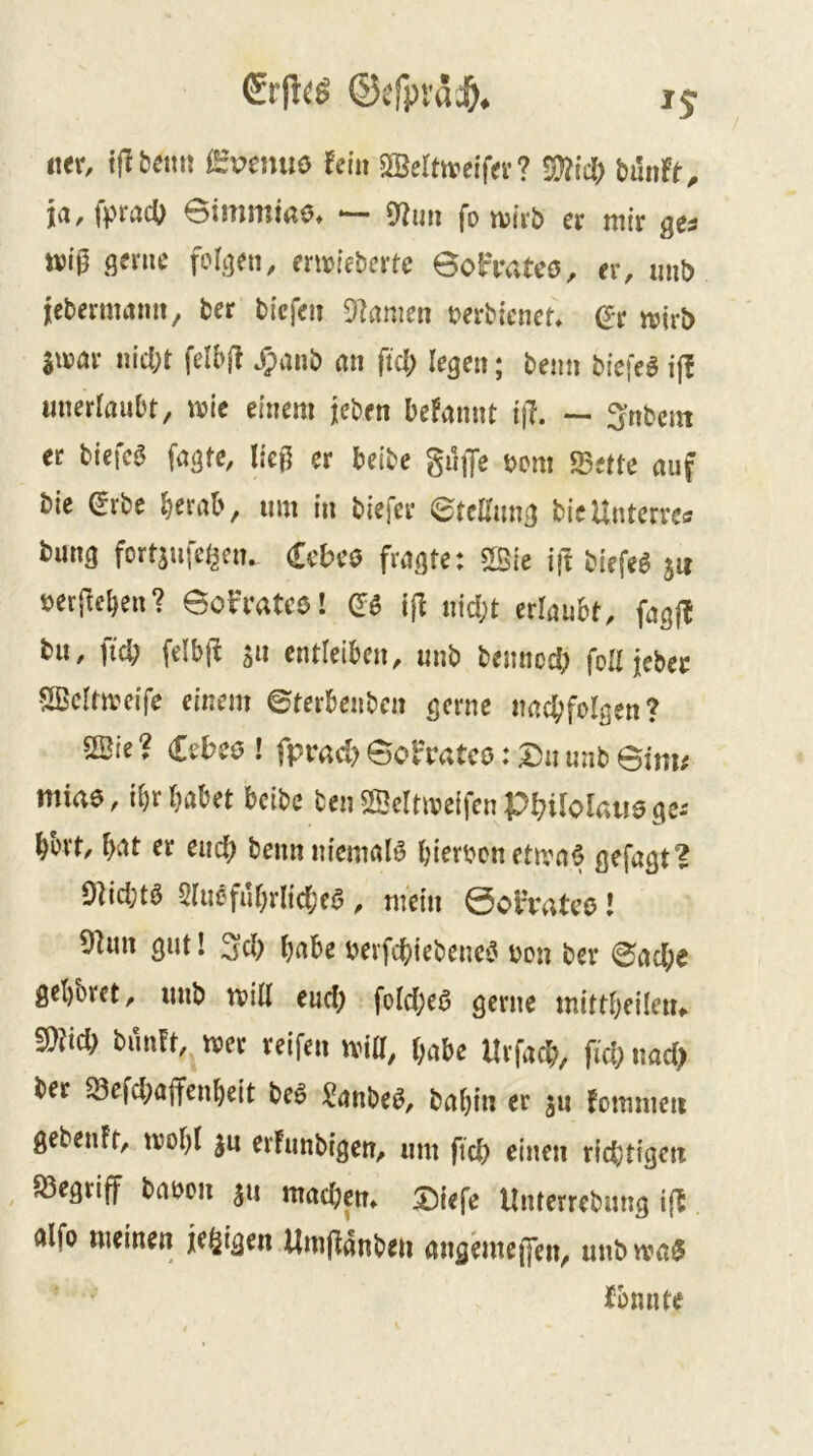 ©efpt'dd&. ij m, ijibeiti! evemis tein SSeltireif«'? Süfic^ biiiift, ja, fpracO ©immirtS. — 9Juii fo wirb et mir ges ttiig gerne folgen, erwiebertc ©ofiv.tcs, er, mib jlcbermamt, tet tiefen Flamen t^evtiencr* Qt njirb Sujur nicl;t felbjl Jpanö an ftd; legen; tenn tiefet i|! unerlaubt, wie einem jeben beFannt i\l. — intern ec biefc0 fagfe, ließ er beite guiJc tem «Sette auf tie (Jrbe berab, um in tiefer etellung ticUntervctf tung fortsufet^en. (Eebeo fragte: ift tiefeö ju öerftebeu? eob'rateö! iß nid;t ztkuht, fagfF tu, fid; felbj! s» entleiben, unt tennod) fod ietec SBeltweife einem ©terbenten gerne nacbfolgen? SSie ? Cebeö ! fprad) Boh’atco: Du unt 6im; miae, ibr habet beite ten «Sclüveifen Pbiloltuie ge-- bbvt, b^t er euch tenn uicmaB biertenetwa^ ßefagt? Olidjtö 2luefubrlid;e0 , mein 0olTatcö! 9lun gut! 3d) b^be terfebietene^ ton ter ©ad;e gehöret, unt will eud) fold)e0 gerne mittbeileiu md) tun?t, wer reifen wid, l;abe Urfacb, fid; md) ter ^efd;ajfenbeit teö ^anteö, tabin er ju Fommeii geteuft, wobl ju erfuntigen, um ftcb einen richtigen , S3egriff taoen ^u madjem Diefe Unterrctung ift ölfo meinen jefjigen Umjlanten nngbueffen, uutwa^ fbnnte