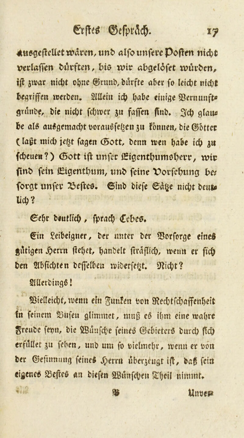 ^rf!e^ ©efpfSd^. ly 4ltt6gef!cUcttt>ai‘cn/unt* alfoiinfevepopen verlajTett t>uvft^n, bio wir abgelöfet würben^ 5war «ici)t o^nc @rimb, burftc aber fo leicbt nid^t beqtiffen werben. SUIein icb t;flbe einige 53ernnnft« gvunbe, bic nicht fehwev s« fafen flinb. ^ch glain» bc aB au^0emad;t borau^fei^en jit fbnnen, bie dibttec C lagt mid) je^t Tagen (Bott, benti wen l)ahe ich fcheuen?) (Bott ifi unfer iSigcntbiimeberr, wir finb fein lEigentbimi, imb feine Vovfebung be; forgt unfev ^eftee. 6inb biefe 6a^e nicht beuts lieh? ^ebr biiiitlich, fptitd; (Cebeö* €^in !^eibeigner, ber unter ber 55orforgc eine5 fiiltigen S^mti liebet, fitaflid), wenn er fich beit 5lb(tchten bejfelben wiberfe^t. Sticht? Snierbingß I 5ßielleicht, wenn ein JmiJen ton 9techtfd)affenbeit fn feinem S3nfeu glimmet, niiig eö ibm eine wahre ^reubc fet?n, bie $BunTd)e feinet 0cbietcrö bnrd) |!d) erfilllet ju feben, unb um fo rielmcbr, wenn er ron ber ©eftnming feines jperrn überzeugt ijt, baß fein eigenes SSejicS äh biefen äBunfehen 5tbcil nimmt«. ^ Unrepät