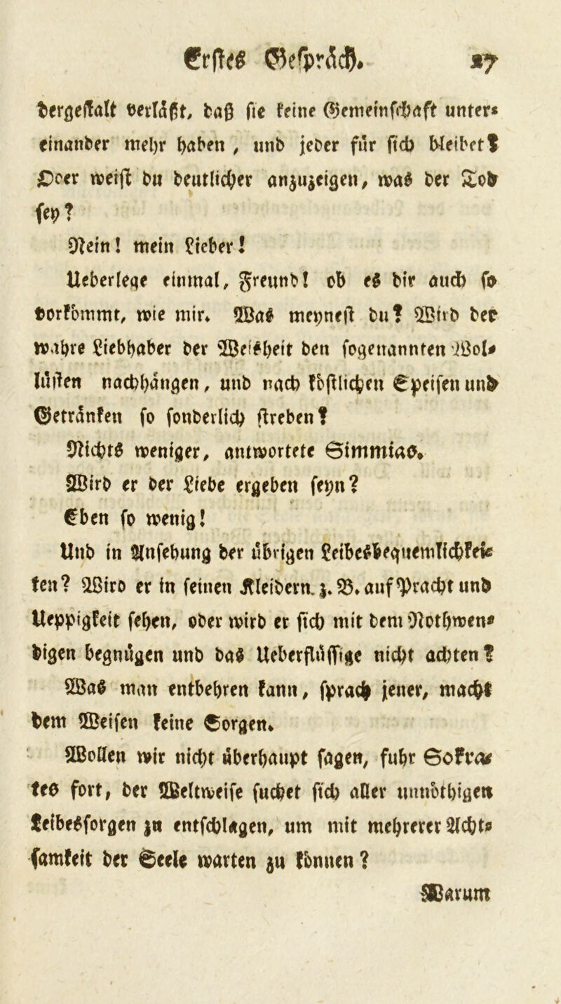 €r(T<« ©erpr^cj. *7 terßelTalt t)erÜ(5t, ta0 fic feine (Sjemettifrlxtft unter* einanber mel)r traben , nnb jcber für ftd) Weibetl C>cer itetfl bu beutlic^er anjuieigeii/ iva^ ber W 9feinl mein lieber! Uebcrleqe einmal, gmmbl ob eg bir and) 0> torfbmmt, mie mir* 5Bag metjnejl buf 5Btib bep mabre Liebhaber ber ^öeffbeit ben fof^euannten ißol# lüden nacbbüngen, mtb nnct) fbfUicbeu €peifenun> ©errünfen fo fonberlicb d^fbenf 5fid?tg mentger, ammortete Bimmtao» 2Öirb er ber Siebe ergeben fepn? €ben fo wenig! Hub in 5lnfebung ber übrigen CeibegbegiiemTicbfeie tcn? ^iro er in feinen Jfleibern.|.S5*anf^racbtunb Ueppigfeit feben, ober wirb er jtcb mit bem Olotbwen* bigen begnügen nnb bag Ueberflüjfige nicht achten* 9Bag man entbehren fann, fprac| jener/ macht bem ÜBeifen feine borgen* SBoHen wir nicht «berbanpt fagen, fuhr Bofvcw feo fort, ber 5Beltweife fuchet ftch aller mmotbigert teibegforgen |n entfcbUgen, um mit mehrerer Sicht« (amfeit bet Bcele warten ju fbnnen ? !Carum