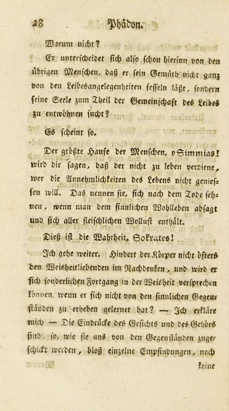 aS SCßsimnt «idbtf dt imterfcbciDM (id) üifo fd)6it t)ierimt »oti ix» iibriflsii üBenfcfccit, bag tr f«in ©cmiitg nicfct «aiij Boit ben Seibcgangflegciiljeiten fcgcln Wgt, fciibern ffine eeele jnm Jgeil bet @emeinfcg«ft be6 Selbe« gu ciuwb^tiett fuc^t? (iS fc^elnt fo* 2)er Qrb^te ^>aufe ber !!}?etifcbett, oeimmwar ttirb bir fagen, ba§ ber nid)t ju leben tjerbjenc^ wer bic 21nnebmlicbfeiten M £ebenö nid;t geniefa feil Witt» nennen fte, jtd; nach bem Xobe fef^a ticn, rtjenn man bem jtiinficlK« ^obtteben abfagt «nb fid; atter fletfd)lid}en 2BclIujI enthalt* 2)le§ bie ÖBahrbeit^ Bofratce! 3d) aebe wetten /;tnbcrt ber Körper m’cbt bfter^ ben Söeiebeitltebenben jm D^acbbeufeit. unb wirb er ftd) fptiberlicben gortgang in ber2ßeiebe{t rnfprecbeii fbmien, wenn er fic^ ntd;t bon ben (innlid;en ®egew< ftanben au‘erbeben gelernet bat? •— erflare tnid> — X^te ^tnbnlcfe beö 0eftd?tö iinb be?@ei)brö finb - wie |ie un^ bon ben @egen(lanben a»se^' fcbtcft weiben, bloö einielne ^mppnbunden, iwcb feine