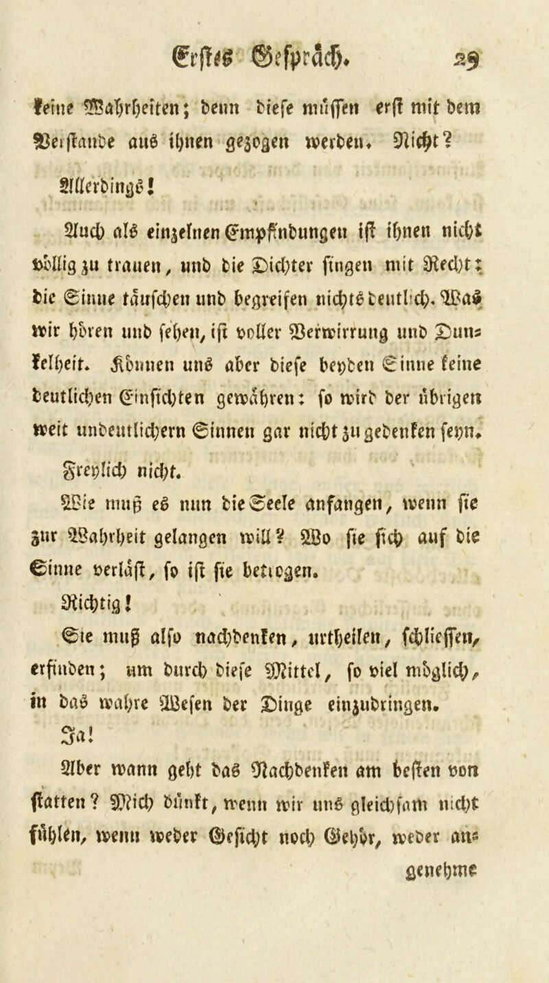 feine 5f5at)rf)eiten; beim biefe tmiffcn erj! mit bem 93eij^anbe auö Ujnen aescaen wcrbeiu Slüci'bina^'l « Sfucl) aB einzelnen 0n|)ftibimöeu i(^ i^nen ni(tt trauen, nnb bie £)id)ter fingen mit 3Üecl)t: bie 6imie tdirf4)enunb begreifen nichts bentltd>^a$ wir bbren nnb (eben, i(t t>oder 53ermirrung nnb S^uns felbeit, ^bmien unö aber biefe ber)ten «^inne feine bcutlid^en ^-infidjten gemdbren: fo mirb ber übrigen weit unbentlid;ern ©innen gar nicht 511 gebenfen fei)n* ^rcblich nid;t. ^ie rmip eö mm bie©ecle anfangen, wenn fic Snr 58al)rbeit gelangen will V ^0 fie fich auf bie ©imie berldfl, fo i(! fie beticgcn. Süchtig l ©te mug ülfb ttad}benfen, nrtbeilen, fcbliejfeit, erfiuben; um burd) biefe ?0?ittcl, fo bicl mbglid;, in ba» wahre ilBcfen ber X)inge einjubringen. 3a I SIber wann gebt baö SffaebbenFen am beflen bon * (fatten? 5Q?icb bi'in!t,wenn wir unß gleid)fam md)t filbl^n, wenn Weber 0efid;t nod; ©ebbr, webet an« genebme