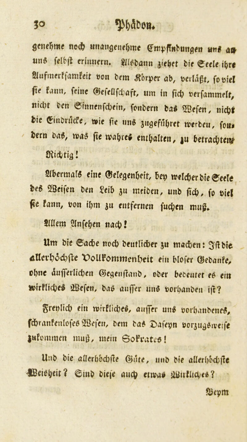 50 noc& unangetifbrne e^iti^jfTHbunflen iitt« a» «nö felbfl friniiern. mmtrn iie^ct ti( eeele if}ti Slufmerffamreif t>on brm ^brper ab, mÜ^u foüiel fte fami, feine ^e|eflfd;aff, um in fidi) terfammelt, uicl)t m @fnnenfcl)fm, fonbern bal SBefen, nic^)i tic ^inönlcfe, »ie fte ung jngefuOret trerbeu, foiii / tern m, mag fte ma^ieg ent()arten, |u (>etrad;teiv Sibermafg eine ©elegenOeit, bep meld)er bie (^eete M 2Beifen ben Selb 311 metben, uiib jidb, fo tlel jic fann, t?on ibm ju entfernen fneben nuig* 5IÜcm Qlnfeben nacb^ Um bie ©aebe noch bentlidber ju mailen: 3l!bie Ätlcvbocbfle X)oUPommenl)eit ein blofer ©ebanfe^ tbim diijTerlidjen ©egenfTmib, ober becemet ee ein »irUicbeg OÖefen, bag auffer nng borl?anben i)l? grenlid) ein mirfitebeg, nnffer ung gorbanbeneg, fdbranfenlofeg 2öefem öem bag tJafepn öorju^givetfe |«fommen nm0, mein Soh’atiö! Utib bie öllerbbcblle OJute^ nnb bie aHerbbcbflc €Bcigb«it? ©inb biefe auch «mag UUnlltäyee? ^epm