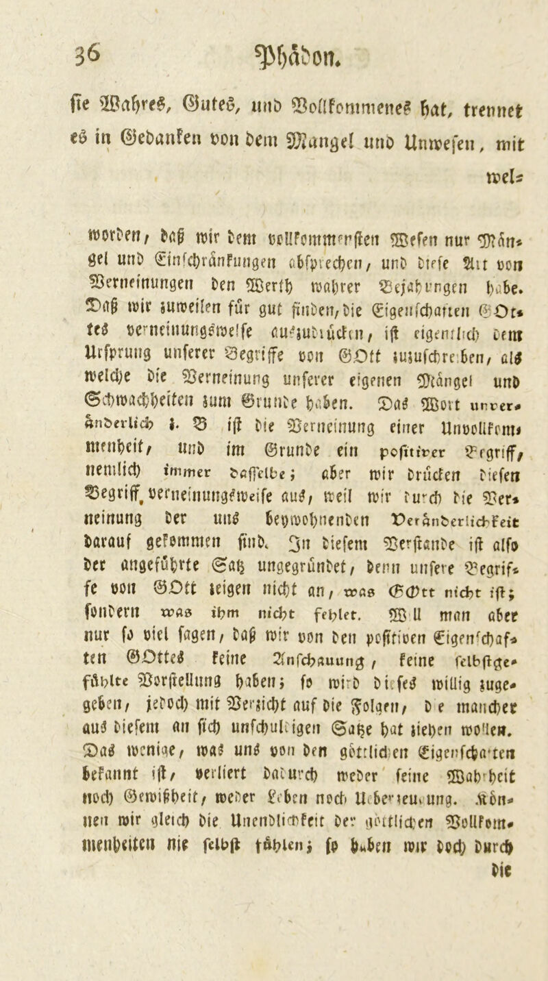 (le (BuM, miö Sontcmimciie? Bat, trennet ti in ©ebanten non bem SOJansel mib Itnreefen, mit wor^e^, ttJtr tem DPllFommfrflcii ©ffett nur ÖPl unö (Etnfcl)ränFun9en öbfpvec^cn/ unD Dirfe 5lit con fOenifinungeti Den 2Öer(^ wahrer tßejabi’ngen l)abe. wir suweilen für gut jfiiDen/Dic <£i9eM[d)aucn ®Ot* Ui tjc^ncinungewe.'fe cu-^jutiucFni, ij! cigenflici} cem Urfprung unfercr Qegrtjfe ßpit ©.Ott JuiufcDrr.Ben/ &li weldje Die 53erneinung unferer eigenen SDtangci unD ©v1)wacfel)e{teii ium ©runte fco,^en. ^cii Oßovt uncer# «n&eriid? |. V5 ijt Me «Berncinutig einer Unpollfcnti nien^eif^ iinD int ©runDe ein pofitircr 'begriff/ iienilid) immer i^ögcibe; ß6er wir Druden Diefeti 53egrijf^ perneinungeweifc ßu^/ weil wir tu^cf) Die 2?er* ncirtung Der im^ 6ei)wol)nenDen OeranberiicbFeit Darauf gefemmen ftuM 3n tiefem 53erftanDe ijl a(fo Der angcfüDrte 6aij ungegrüntet/ Denn unfere Q’egrif* fc öüti ©Ott leigen nid)t an, wßs (BOtt niefct ffi; fontern x»«» ibm nid?t fet?iet. ® U man abee nur fo oiel fagen, Da§ wir pon Den peftfioen €igenfd}afr» ten ©Ottetf feine 2tnrcf?»uung, feine reib|F{te* fdblte «ßorfteUung DaBenj fe wirD Di.fe^ wiUig lugc- geSen, feDod) mit ^et'iidjt auf Die ffolgen, D e mancDce ttu5 tiefem «n fid) unfd)uUigen ©alje Dat liefen wo'lcit. S)a^ wenige, wa5 un^ pon Den gPtrlidien (£igenfcDa*teii Defannt ill, perltert Daiurd) wcDcr' feine SBab^Dcit iwd) ©fwi^beit, weter lM>en nod U DeneurUng. Ax6n- iicn wir gletd) Die UnenMiePfeit Dev lUHtlicpert ^ßollfem«» menl)«tte» nie feibfi tÄi?ieni (p fiuDen wtr tpd) Durc^ Die