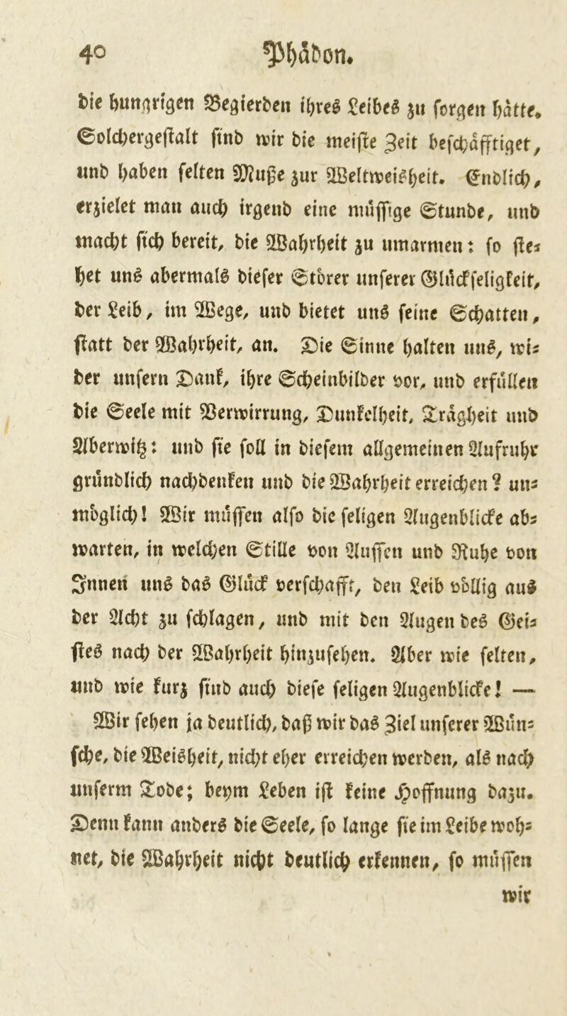 tie ftuttjirtgen S5egierben i'ljveö ^ei'beg ju for.(^<jit battf* eoIcDergcj^alt ftnb n?ir bic melfle 3eit befcbaffti.qet, tinb haben fetten 3!)?u0eäur StBeltttjei^b^it* ^nblich/ erzielet man auch irqenb eine muffige ©tunbe, unb macht ftch bereit, bie öBahrhtit jn umarmen t fo jlej het un§ abermals biefer etbrer unferer ©lilcffeligfeit, her Seib, im 2Bege, unb bietet unö feine ©chatten, ffatt ber Wahrheit, an. S5ie ©inne halten un^, mis ber unfern x^xt ©cheinbilber t>or, unb erfüllen bie ©eele mit 53ermirrung, Dunfclheit, 2!rdgheit unb Slbermii^: unb fie foll in biefem allgemeinenSlufruhi* grunblich nachbenfen unb bie SÖahrheit erreichen ? uns mbglich! 2öir muffen alfo bicfeligen Qlugenblicfe abs märten, in welchen ©tiüe t>on bluffen unb SKuhe bon Snnen uu^ ba6 ©lücf berfchafft, ben geib bbllig aud ber Sicht ju fchlagen, unb mit ben Slugen beö ©eia ffeö nach ber 2ßahrl)eit hi«5wfch^n. Slber wie feiten, unb wie furj finb auch biefe feligen Slugenblicfe I — 2Öir fehen ja beutlid), ba0 wir ba6 3iel unferer »Ißuns fche, bie SBei^h^it, nid)t eher erreichen werben, al^ nach unferm 2^obe; be^m lieben i(l feine .^offnung baju. S)cnnfann anberg bie ©eele, fo lange fieimSeibewoh= «et, bie Sißahtheit nicht beutlich erfennen, fo muffen