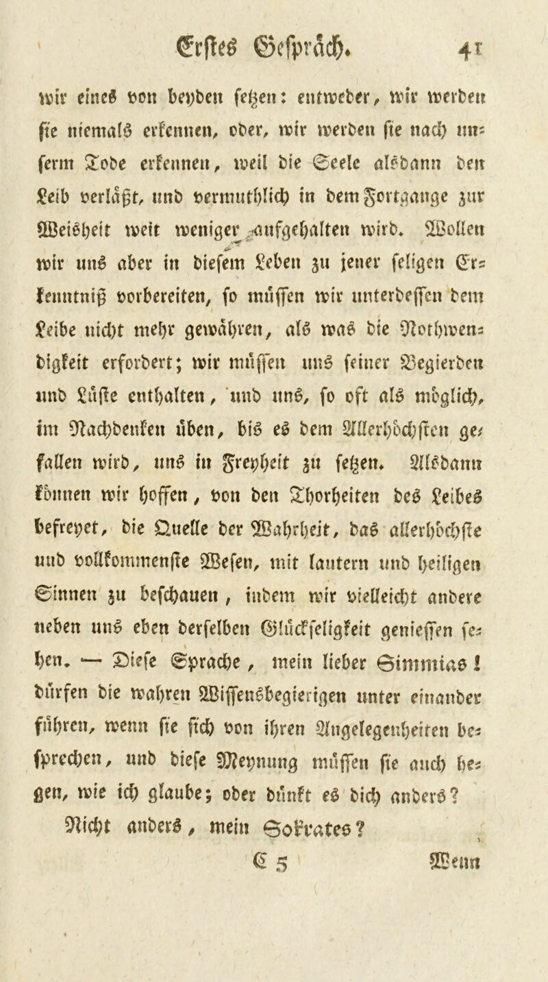 unv eineß üon bc»)ben fe^cn: ciUiveber, ivit \rcrbeu fte titcmalö cifcnncn^ ober, wir werben fte nacf) mv ferm ^obe erfennen, weil bte (Beele aUbcttm beit ^!eib bcrlaft, imb »ernnitblicb in bem govti^ange ^ur Uöei^beit wett weniger ^tmif^ebalten wirb, ^>ollcn wir un6 aber in biefem iVben 311 jener feligen (^ts (enntni^ ocrberciten, fo nuificn wir iinterbeffcn bem Jeibe nid)t mel)r gewdl)ven, al6 wn^ bic 9Zor()wens bigfeit crforbert; wir nni(fen imö feiner ^/egierbcn imb Snllc cnt()alten, ‘mib un6, fo oft alö mbglicb^ tm 9lad)benfen üben, biö e^ bem 2lllerbbcl}ftcn ge/ föllen wirb, imö in ^re^tjcit gii felgen, Qll^bnnn fbnnen wir hoffen, bon ben ^^borheiten be^ £etbeg befreiet, bie Üuellc ber ®abrl)ejt, bag allerl)bd)(ie mib bollfommenjlc SBefen, mit lautern «nb heiligen binnen ju befchauen , inbem wir bieüeicl)t anbere neben nnö eben berfelben ©lucffeligfeit genieffen fes I hen. — 2)iefe (Sprache, mein lieber Bimmtae I burfen bie wahren SBiffen^begierigen unter einanber fuhren, wenn fte ftch bon ihren Slngelegcnheiten bcs fpred)en, unb biefe 5ö?ebmmg mufien fte and) be/ gen, wie ich glaube; ober bnnft eß bid) nnberö? Seicht anberö, mein BobVatee? ^5 SDemt