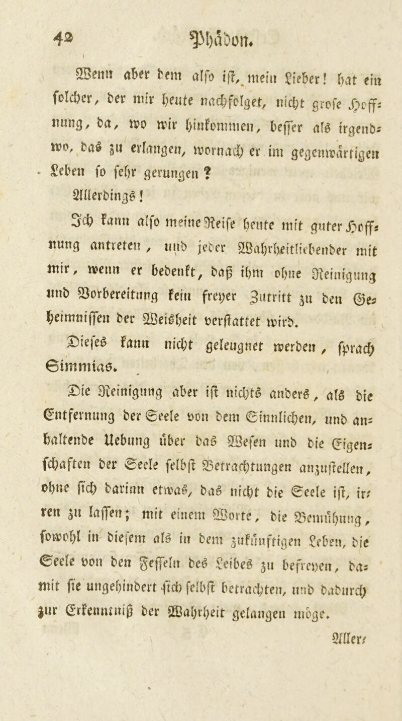 4® ^31)aDon. t SlSemi aber brm alfo iß.jnein lieber! bat ein folcbcr, bcr niir f)cutc lutcbfcbjft, nicht grcfc ming, ta, m wir htiifünmicu, beffcr afö irgenb^ jro, Daö 5» cyfangcii, ivornadh er im gegemrarrige« • Seben fo fcbr gerungen ? Qnierbing#! ^cl) farm alfo meine ^etfe beute mit guter J;effs nung atmeten , nnb jeccr SBahrbettHcbeirber mit mir, wenn er bebenft, ba^ ibm ohne Oleinigung imb 5Borbereitimg fein frei;er Zutritt ben 0es beimniffen ber aBei^beit berflattet wirb. I)iefe§ fann nicht geleugnet werben, f)?racf; Bimmtae. X)ic Bveinigmig aber iff ntcl;tö anberg, alö bie Entfernung ber @eele üon bem e{nnlid;en, unb an= baltenbe Hebung über baö 2Befen unb bie Eigens fehaften ber 'Seele felbfi S5etrachtimgen an^nftellen, cJ)ue ftd) taritm etwa^, i>aß nicht bie ^eele iil, tr; ren jn lajlen; mit einem SBorte, tie 5liemühnng, fowohl in- biejem aB in bem 3uFünftigen Beben, bie Seele dou ben gejfeln bcö Beibc^ 311 befreien, bas mit fie ungehinbert fich felbft betrachten, unb babnrd; jur Erfeumniij ber Oßahrheit gelangen möge. 5111er/