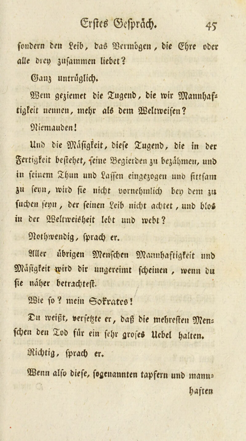 fctl^ern bni Jeib ^ böß ^entibäcn / tie (J^rc ober öUe bjei; jiifammen liebet? unrrilölicl?* ^ßem 9e5{emet bie lliigenb, bie w>ir S[!?annl)rtfÄ tli>Feit nennen, tnel)r alö bem 2ßeltweifen? Oliemaubenl Unb bie sOJaftgfeit, biefe ^ugenb, bie m ber Sei'tißfeit be(rebet, feine ^egierben 311 be^abmen, unb in jeinem w«b Jiiflen cingejogen unb ftttfam ju fei)u, tviib fie nicht oorncbinlid) bei; bem 31t fud;en jepn, ber feinen ^eib nicht achtet, unb b(o$ in ber ^eltiveiebeit lebt unb mebt? * S^otbivenbig, fprad; er. §mcr übrigen 5f)^en{chen 5)?annbaftigfeit unb SO?a|igFeit roirb bir ungereimt fd;einen , ivenn bu fie naher betracl}tefl. Söic fo ? mein öofratcö! £11 weißt, »eiferte er, baß bie mebreflen Wlcm fchen ben 2ob für eiir fel)r grofe^ Uebel halten* äfiichtio, fprach er* 5Bemi aifo biefe, fegenannten tapfern unb maims haften