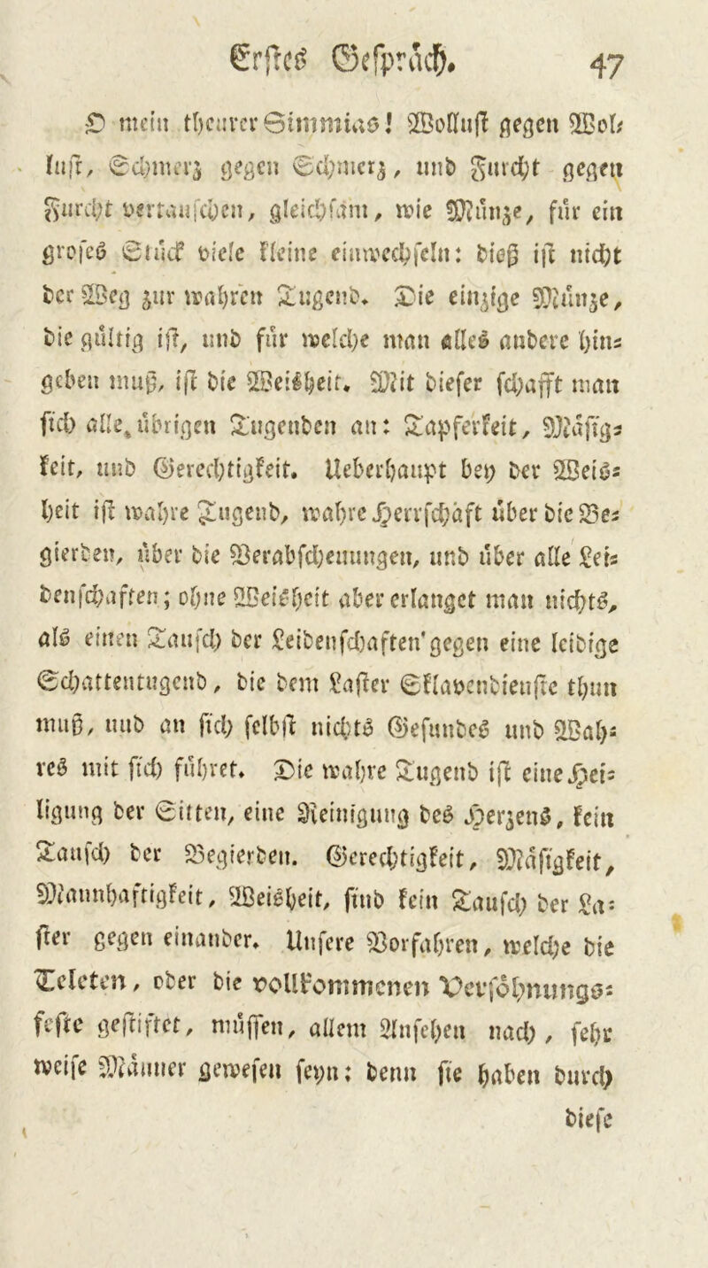 5) mein tl)c{!vcr6immü;öi SSoßiij! flehen 5ßet; • (üfr, 'Su}ma‘5 geßcn 0d;nict^, iinb gui'd;t ge^qni giird;t ysvrauid^cn, gleid)ütm^ vok für ein groj'eö 0iucf Didc Heine eimvcdpfcln: ^){e|5 ift ntcfjt tcrSBca 5uiMral)ren 2:iigcnS?* 3Die ein^tge SDiun^e, tic püUft^ ij1, unt) für njcld}c man filier anbere lyttn geben mu0, tff bie ©eilb^lf. 2QHt biefer fd;ajtt man ftd) ane^übtigeu ^ugenben an: Jlapferfeit, 5Jtafigi feit, unb d)ered;ttgfeit. Ueberbaitpt bet; ber 5Sei^s beit ifl mal)re Jugenb, mabrc^ervfcbäft überbic23ei gierben, über bie ?Berabfd)emmgen, unb über alle Sets benfdjafren; ohne 2BeitU)e{t aber erlanget man nichts, aU einen 2aufd) ber Seibenfcbaften'gegen eine Icibige edMttentugcnb, bie bem Sajfer eflabcnbienftc tbun mii0, luib an fid; fclblf nidub ©efimbe^ unb veö mit fid) führet* T)ie mabre 5lugenb ijf cimS^cU ligunq ber Bitten, eine Sicintgung bcö aper^enö, fein S:aufd) ber S3egierben. ©ered;tigfeit, SDJdfigfeit, 5D?annbaftigfeit, 'ißeiebeit, ftnb fein S:aufd; ber Sa^ fter gegen eiiuinber* Unfere Vorfahren, merd;e bie Celcteu, cber bie roUt^oniuicnen Vcffol^niingös fefte gej^iftet, mujTen, allem Slnfebea nad;, febr tveife 5>??dmier gemefen fepu; betm fte haben burd> biefe