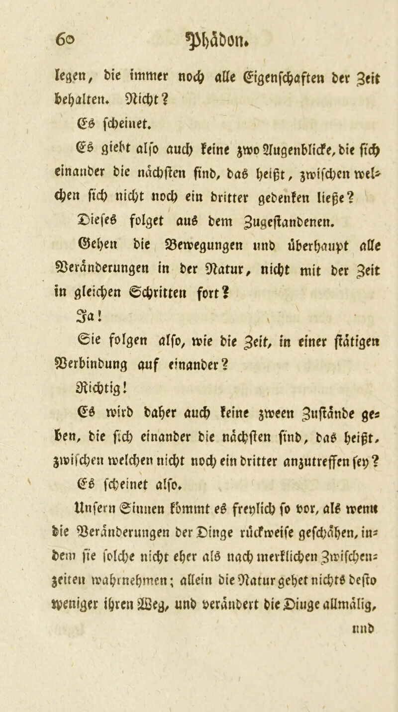 legen, bie immer atte ^igenfc^>aften ber 3eir bemalten* Oliebt? fd)ciuet. (Jö giebt alfo and) feine jmo SfugenMiefe, bie ftcb cinauber bic nad)(fen ftnb, ba^ beigt, jmifeben n>eU eben ftcb nicht noch ein britter gebeiifen lie^e? X)iefeö folget auö bem 3use|fanbencn, ®el)cn bie SÖewegungen nnb überhaupt alle 53eranberungen in ber Otatur, nicht mit ber 3eit in gleichen ©chritteii fort? Sa! , • 0ie folgen alfo, mie bie 3eit/ in einer fiatigen SSerbinbung auf einanber? 0lichtig! mirb baher auch feine jmeen 3«|tanbe ges Ben, bie fich einanber bie nachjfen finb, baö hei^t, gmifchen melchen nicht noch ein britter anjutreffen fep ? N di fcheinet alfo^ Unfern (ginnen fommt e^ freilich fo »or, aB n?emt bie ^eranberungen ber Dinge rücfrreife gefci)ähem in^ bem fte fotche nicht eher a(ö nach merflichen Btrifchens feiten mahrnehmen; allein bie Statur gehet nichts bei'io n’eniger ihren ^eg, unb beranbert bie Dinge allmalig.