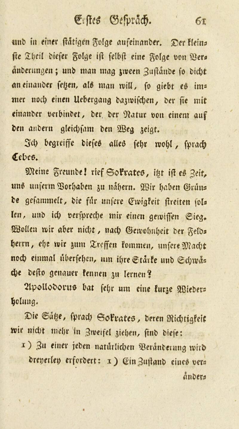 «nb in einer j^iUl.qen ^ofge nufetnnnber. ^er iklnii fte 2:l)eil biefer goljje felbfl eine golge t>on 53er^ önbenm^en; unb man mag jnpcen 3u(Idnbe fo bicbt iineinauber feigem al^ man will, fo giebt cö ims mer noch einen Uebergang basmifeben, ber ftc mit «humber oetbinbet, ber, ber ^J^atnr oon einem auf ben anbern glei(i;fam ben 2Öeg jeigt» Sei) begreiffe biefeö alieö febr mo^l, fprac& Cebee. I greunbel rief 0oh*atc0, il^t i|l e§ 3eit^ im^ imierm ^ori)aben gn ndbern» 2Dtr haben ©runs be gefammelt, bie für «nfere ©ivigFeit f^rciten (o(a len, unb \d) bcrfprert;e mir einen gemiflen ©ieg<. Söollen mir aber nid?t, nach ©emobnheit ber gelba berrn, ehe mir jum ';ircffen fommen, imfcre 5!}?aci;t noch einmal nberfeben, um ihreetdvfe unb echmds ^e bejio genauer fennen ju lernen? 2lpoUoboi’U0 bat fel;r um eine fur^c ^löiebers bolung« Die ©a^e, fprad; ech'aUe, bereu 3^id;tig!eit mir nid)t mehr in 3meifel jieben, ftnb biefe: J ) 3w einer jeben natürlichen ^erdnbeiung mivb breperlep erforbert; i) ein3ujlanb eineb bers dnber^