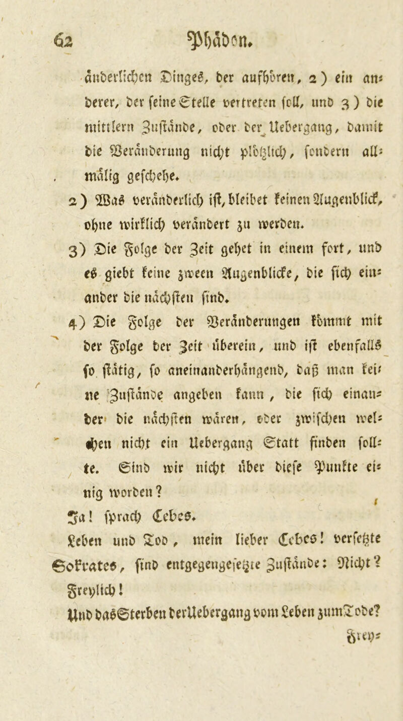 6z ■ anöernc^ctt t:inge^, ber auf^oreit, 2) eilt am berer, bev feine 6telle »ertrefen feil, imD 3) bie mittlern ober ber^Uebergang, baniit tie ^eranberung nicl;t plcl^lid;, fcnberti aü^ waltg gefd}ef)e» a) 2öa^ t^eranberdd) ij!, bleibet feinen 5lugenbli(f^ o^ne tvirflid) v>erdnbert 511 werben. 3) Sie ber einem fort, imb giebt feine ^weeu 3(ngenb(icfe, bie fief) eins 7 anber bie nvicbl^en ftnb^ 4) X)ie golge ber 53erdnbeningen fbmnit mit ber golge ber 3^it' uberein, unb i)! ebenfalls fo jfdtig, fo aneinanberbdngenb, ba§ man fei^ ne :3nfidnbc angeben fann , bie ftcb einan^ ber» bie nadelten waren, ober jwifd;en weis  i^eu nidxt ein Uebergang 0tatt ftnben foUs ^ te. ©inb wir nicht über biefe fünfte ei« ttig worben ? ^ IJa! f))rad; (Ecbeö. ÜJebe« unb ^od , mein lieber Ceboö! bcrfeöte 6ofi*ate5, ftnb entgcgengei'e^ie 3ufldnbe: 9]icht‘^ grev;ltcb! Unb ba$0terben bevUebergang bom Seben 3um3:cbe? ^Hl)s