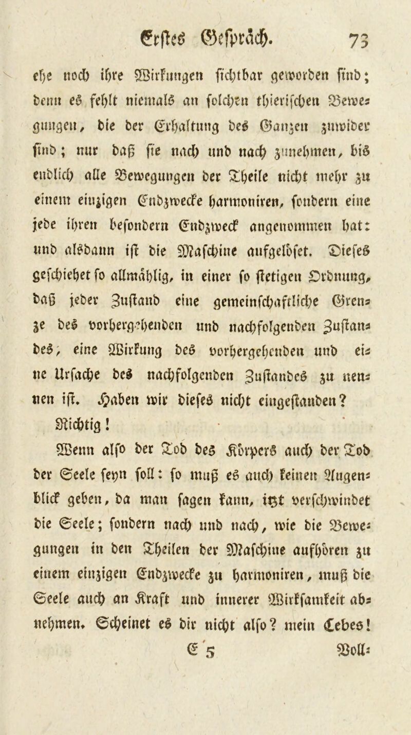 nocb if)re ©iiFungcn ficl;tbar (jeivovben ftnb; tcmi eö fd)lt nicmalö an foIci)tn tl)icrifcOen 23eive5 öungcii, tie ber be^ ©an^cii smvibei* (inb; mir ba0 ftc iiad) mib nac^ jiincbmeu, biö enblid) nlle S5en>cgun3cn bcr ^^eile nicht mehr einem eiu^igen ^nb^mccFe hnrmoniven, fonberu eine jebc ihren hefonbern (Jnb^mccf angenommen hat: tinb al^bann i(F bie iO?afd)ine mif^elbfet. ©tefeö gefchiehet fo allmahlig/ in einer fo fFeti^en ^rbnung^ bag jeber 3uflanb eine gemeinfd;afflid)e ©rena SC be^ bovherg.?hcnbcn nnb imchfolgenbcn ^ufFana be^; eine SBirFung beö norhergehenben unb eia ne Urfache bc^ nachfolgcnbcn 3ujlanbcö s« «c«- nen ifi. Ji>aben mir biefeö nid;t cingefFanben ? ! 5Benn aifo ber Zoi> bc5 ^bv^)cr§ aud> ber^Iob bcr ©cele fcpn foü: fo mag eg and) feinen 3(ugcnä blief gehen, ba man fagen fann, i)crfd;minbet bie ©cele; fonbern nad) unb nach, mic bie 25emes gungen in ben ^^h^JÜen ber 9)?afd)inc aufhoren s« einem einsigen Snbsmecfe su hrtvmoniren, mug bic ©eele auch an Äraft unb innerer ©irffamfeit aha nehmen* 0d;cinct eg bir nicht alfo? mein (£ebeö! a 's
