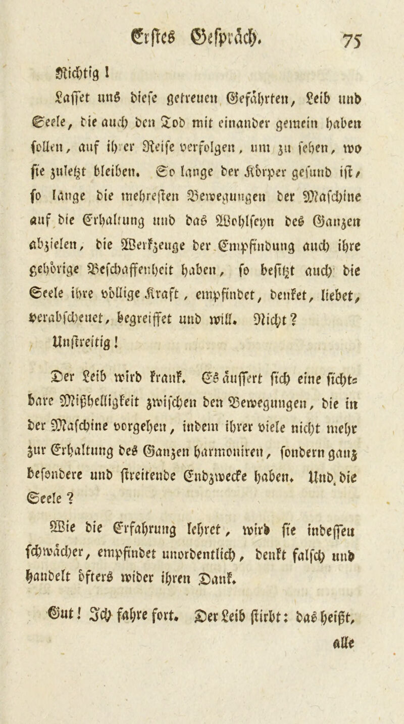 6t|Tcö ©efpvdcl^. Sticljtig 1 Sajfet unö Mefe öefrcucn ®efiU)rten, ?eib imb ^ede, tie aurl) bcn ^ot> mit einander gemein bi'ibeit (DÜen, auf il)icr 9^eifc verfolgen, um ju feben^ tvD fte sule^t bleiben. €;o lange ber 5(brper gefunb ifi/ fo lange bie mebreflen ^^enpegiingcn ber 5}?afci)iite auf bie €rbalatng mib baö 5t0cl)lfci;n be^ ©an^eti ab.jielcn, bie SBeiF^euge ber.^m^^finbung aud) il)rc gel)üvige ^efd)ajfenbeit t)aben, fo beflißt aud)' bie ©cele iln-e völlige .^raft, empftubet^ bciiFet, liebet, perabfd)euet, begretjfet uub miü* 9lid;t? Unflreitig! X)er ?eib mirb FrauF. QB auffert ftcb eine ftd)ts bare 5)?ij5belligFeit jivifcben ben ^enjegmigen, bie m ber 3}?afd){ne vergeben, itibcm ihrer viele nid)t mehr jur ^rbaltimg be^ ©an^en barmouiren, fonbern ganj befonbere uub (Freiteube (fubsmecFe haben. Unb.bie (Beek 1 SBie bie frfabrung lehret ^ mirb fte tnbejfeu fd)ivad)er, empfindet unorbentlid), beuFt falfd) imb hanbelt bfterß miber ihren 25anF. ®ut l fahre fort, ©er Selb pirbt: bal heipt, aUe