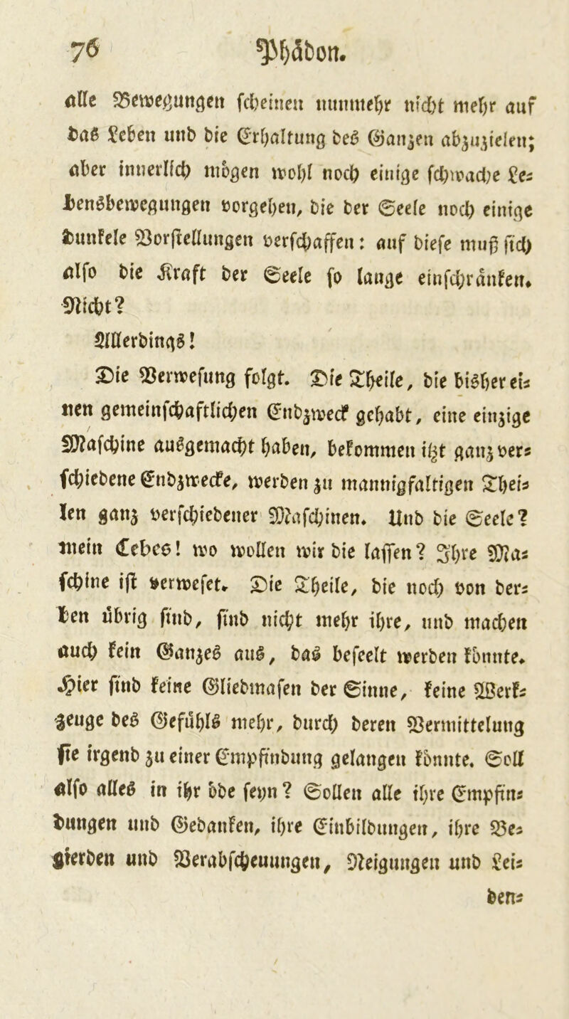 dUt S5eweöuttöeit fcljcinc« mnmte^r m'd)t ttief)r auf t5aß 5c&ßu unb bic ^rfjaltung beö (^aujeu ab^u^ielni; aber imjcrKcb nibgen irol)! noch einige fcbn?ad;e 2es X^enöbenjcgiingen uorgebeti, bie ber 0ee(e noeb einige i)unfele 53orfteaimsen berfebaffen: auf biefe mu0 fid) alfo bie ^röft ber 0eele fo lauge einfcbrdnfeu* «nicht? SlUerbingS! m 53erwefung folgt. 3>te ^b^tle, bie bisher ei^ tien gemeinfcbaftlicben (Jnbjtvecf gehabt, eine einzige SSnufcbine ausgemacht hüben, befommeni^t gaujoers fchiebene gnbjtrecfe, merben ju mannigfaltigen 2:heis len ganj Dcrfchiebener 3}?afchinen. Unb bic 0eele? mein debee! ivo moEen mir bie (affen ? 5hte «Ütas fchine ift i^ermefeu T)ie Zweite, bie noch ^on ber^ ten übrig finb, fmb nicht mehr ihre, nnb machen öueh fein @an^eS auS, baS befeelt merben fbnnte* ^ier fmb feine ©liebmafen ber©inne, feine Slöerfs 'jeuge beö CiefuhlS mehr, burch beren «Bermittelung fie irgenb 511 einer ^mpfinbung gelangen fbnnte. 0olf aifo a(IeS in ihr bbc fei;n ? 0oüen alle ihre (^mpfin^ l>ungen nnb ©ebanfen, ihre (Jinbilbungen, ihre S3c3 fiferben «nb 33erabfchemmgen, Dleigungen unb £eis ben^