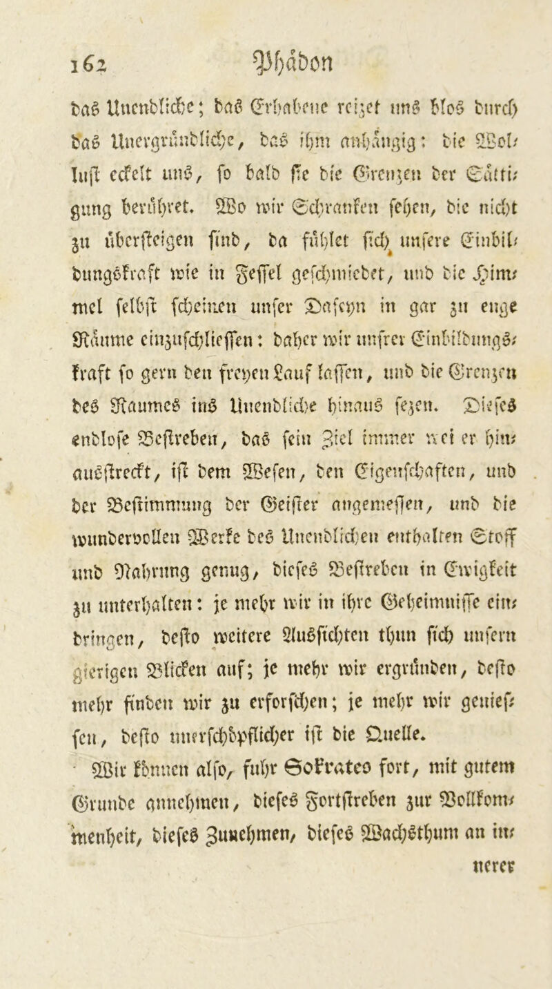 ta§ UucnbtidyC; baö dTbnbcue rcijcf nn^ Mc§ bnrcf) bßg Uncvörüriblidje, !f)m nnbamyg: bic ^5cl/ lufl ecfclt uni’, fo batb |:e bfc G>rcn?eu ber 0a(fi; gung benU)vet, wir 6'd;ranfen fef)cn, bic nid)t ju ubcrflcigen finb, bu fu(}Iet fid)^ imfere dinbiJ/ bungöfrcift wie in S^iTel gerd}inicbt*t, unb bic JTiim^ mcl felbft fdyciiicu unfer X)n[ci;n in gctr 511 enge Siianme cin5ufd)IicjTen: beider wir unfrei €'inI'Hbmigö; fraft fo gern ben fm;cn^auf lafKn, unb bie^renjeu beö 3iaumc§ inö Uucnb{id}e binauö fe^cn. 2)i.ife5 «nblofe SSefIreben, baö fein p.id inriuer ivci er bin^ au^'ilrecft, i|l bem SBefen, ben Cigeiifd/aftcn, unb ber 58cftitnmiing ber ©eifier nngenieffen, unb bie wimbeioclleu 38er!e beö Hncnblid)en entbidren <Stcif unb Olabvnng genug, biefeö 53efirebcn in (Twigfeit ju untcrbßltcn: je mebr wir in ibvc ©ebeimniffc ciiw bringen, bcflo weitere 2Iußftd;tcn t()un ftd) unfern gierigen SSlicfen auf; je mebr wir ergriinben, be{fo mebr finbcn wir ju erforffcben; je mebr wir genief; fen, beflo umrfcbH'fi^rf)^'* ünette. ■ 5©ir fonucn alfo, fuhr 6o^‘ateo fort, mit gutem ©runbe annebmen, biefeö gcrtflrcben jur 53cllfom/ menbeit, biefcö Juuebmen, biefe^ 5©ad;6tbum an in/ «crer