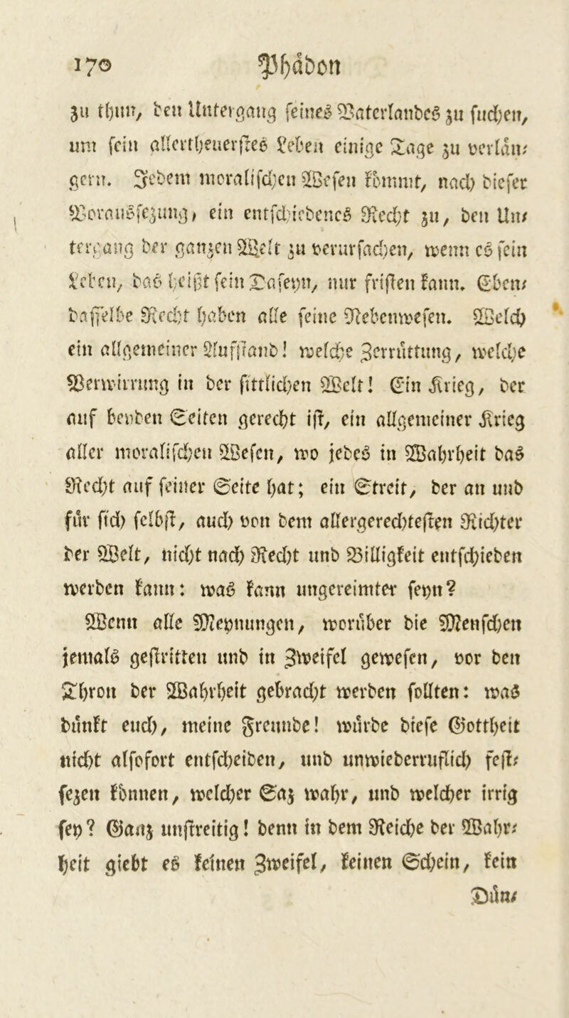 17® 511 ben Unteigaii^ fetnel 53atcrlnnbca jii fiidjeu, um fein allcvtbeiierfree iVben einige 2:age ücvlau/ genr. Gebern mciMnfd;cn 2öcfen ^bmmt, nacl) Mefec ^X'Ovmiyfc^inig, ein cntfcljii’bencö 9ved(;'t ju, beii Un/ tercang ber ganzen ^elt 3« tevuvfad)en, menn eöfein l'cl’cn^ bao {;cif]tfeinrnfemv mir frifien fnim, (Sbem baji'elbe 0^ed)t ijcihcn aile feine 9bcbcmvcfeiu ©c[cf> ein ßligemeincr Sfuffuinb! mefd^e Zerrüttung, rve[ct;e ^env’immg in ber fittnd)en 2Bc(t! ß:in ^rieg, ber mif benben Seiten gerecht i|l, ein nUgeniciner ^rieg nncr mornnfdx» ^ßefen, rro jebcö in 5®al)rbeit bnö 9tcd)t mif feiner ©eite bat; ein Streit, ber an unb für ftd) fclbfl, aud) üen bem allergered)te(len 3'itd)ter ber QBcIt, nid)t nad) 9ied)t unb 23illigfeit entfd)ieben tverben bann: ujaß fann ungereimter fe^tt? SBenn öEe 5i}te^nungen, moruber bic 9}?eHfd;ett jemat^ geflritteu unb in Zweifel gewefen, t)or ben Sibrou ber SSnbrbeit gebrad;t werben feilten: wa3 bilnlt eud), meine greunbe! würbe biefe ©ottbeit iiid)t alfefert entfdbeiben, unb unwieberruflid) fejl? fe^en fbnnen, wcld)er ©aj wahr, unb welcher irrig fet)? ©anj unfrreitig! benn in bem 9leid)e ber 2ßab^' fjeit giebt eß feinen ^tveifd, feinen ©d)ein, fein XJik/