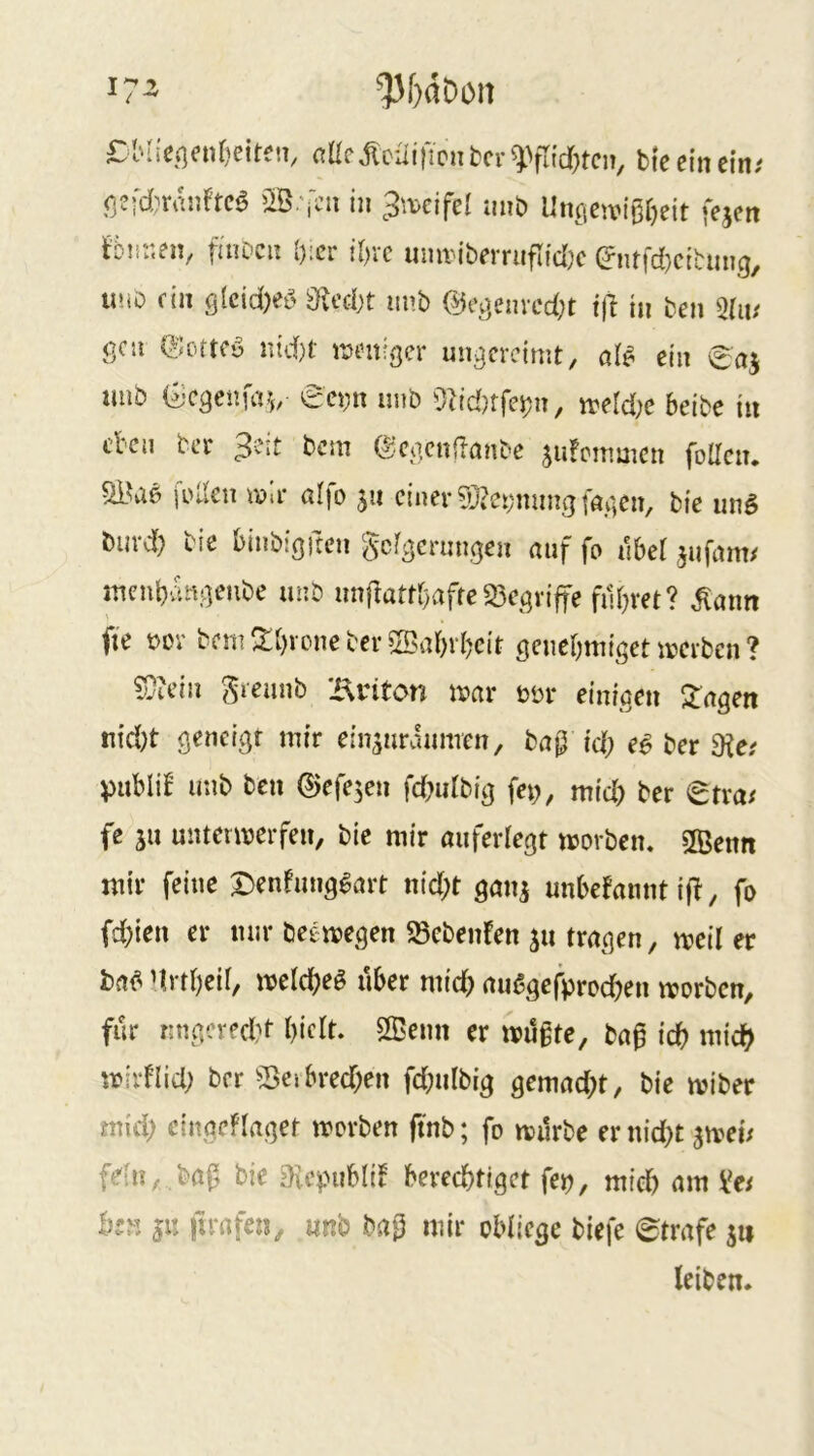 £Mie(]enf)eiten, flüc jlcuincn fccr bte ein ein; fjefd)rai)ftc0 in 3\\.cifel mib Unöctvißr)eit fejen ^Dnr.en, finDcu [);cr tl)vc umv-iberriiflid)c (?ntfd}citmi9, uuD fin ö(ctd)ee> 3U’ci)t unb ©ogemcdjt tft in ben mu gcu ©ortfy nid)t- imntfger ungereimt, al# ein imb Gcgenfa?,/ eei;n nnb merd;e beibe in eben ber 3?it bem ©egcnflanbe jufemmen foUciu wa- a!fo 511 einer 5}?c!:;mmg[agen, bie ung burd) bie binbigften gefgernngen auf fo ilbet jufam; menbam]eube unb unftattr)afte35egvifte flirret? .^ann fie t>or bemS:[)voneber®abvbc{t öcnebmigetmcrbcn? ^icin ^reunb X\inton mar bür einigen ^agen nid)t geneigt mir ein^uraimren, bap id) eS ber 9?e; pnblif unb ben ©efe^en fd^idbig fep, mid) ber etra; fe ju untermerfen, bie mir aiiferlegt movben, 2Benn mir feine Denfimg^art nid;t gan^ unbefannt i|T, fo fd;ien er mir beemegen 23ebenfen 511 tragen, meil er ba^ nrt()eii, meld^eg über mich außgefproeben morben, für rmgered^f l)iclt. 2Benn er muffe, baf icb mid? mirHid; ber 55cibred;en fd;nibig gemacht, bie miber mid) cingeflaget morben ftnb; fo mürbe er nid)t jmei; fdn, baf bie eicpubli! berechtiget fep, mich am Ve; hjM ju itrafen, unb baf mir oHiege biefe Strafe leiben.