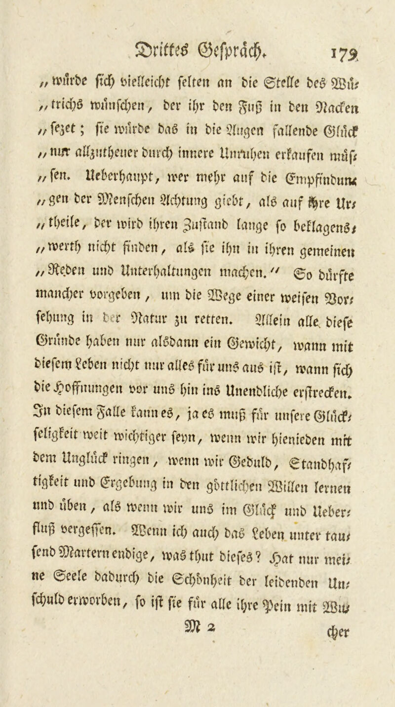 55rWe^ ©cfprdc^. 175c „ ivilrbe fid) Diericicbt feiten an bte ©teile bed 2Biu //trtd;ö tt)inifcl;en, bei- il;r ben in ben 9tacfen // ; fie iPiirbc bnö ln bic 5lii,qen fallenbe ©lilcf ,, nm- rtll^iitl^ener burd; innere Umiiben erfnufen miif< ,/fen. lleber^anpt, iver mel;i- auf btc (Jmppnbmu „gen bei- 5??enfd)en 5ld)nmg gicbt, alö auf l!^re Ur/ „tl)eile, bei-iDirb il)rcn ^nftanb lange fo beflagenö/ „tt)ertl; nicbt fi'nben, aU fie ibn in il)ren gemeinen ,/9beben mib Unterhaltungen mad;en.©o burfte maud;er üorgeben , um bic SlBege einer meifen fehung in ber Statur 511 retten, ^lllein alle, biefc ©runbe l;aben nur alöbann ein ©emid;t, mann mit tiefem ecben nid;t nur alleö funmC-au6 i\l, mann ftd) bie.^ojfmmgen t>or unö hin iuö Unenblid?e crjlrecfeiu Sn tiefem gaUe fanncö, jaeö mufj für nufere ©lucf/ feligfeit meit mid)tiger fepn, menn mir hienieben mrt tem Unglucf ringen, menn mir ©ebulb, ©tanbhaf/ tigfeit unb (Ergebung in ben gbttlid)en SBiUen lernen nnb üben, alö menn mir unö im muf unb lieber; flu^ nergeffen. 2Bcmi id) and; baö ?eben unter tau; fcnb59?arternenbige, maöthut biefe^? Xpat nur met; ne ©cele baburd) tie ©d)bnh?it ber leibenben Un; fchulbermorben, fo ij^ fie für alle ihre ^cin mit mu ^ 2 (her