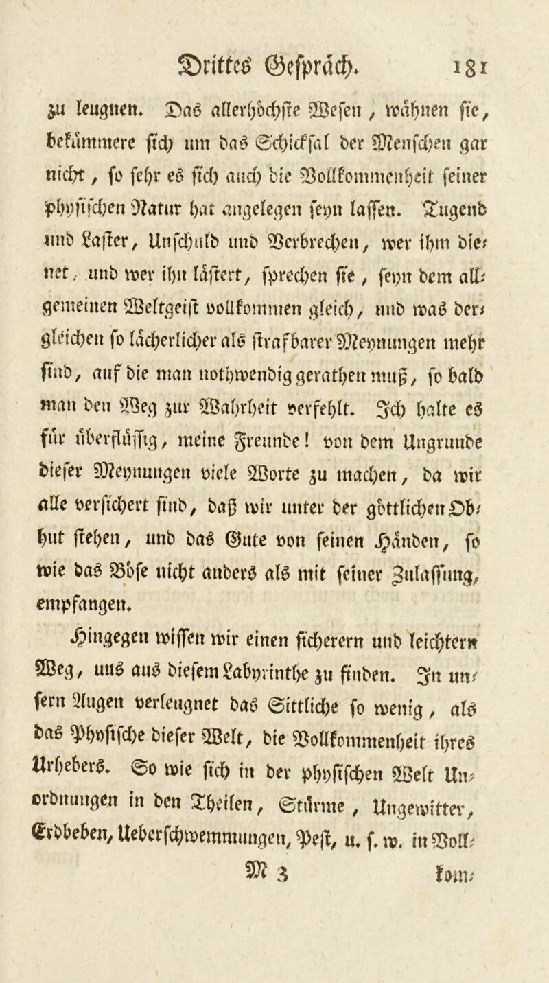 ju leugttett. a^^cr^;ö(^))fe 2Befeu , wdl^iicn fit, befummerc jtd; um ba*5 0d)i'cf'|a( ber 9}?enfd)en .^ar nid^ , fi> fe(;r eö fid) and; bic 53oÜfcmmcnl;c{t feiner ^bi;ftfd;en 9?atur l)nt iingefeqen fei>n taffen, ^u^enb unb Sa^er, Unfd)ulb unD ?ßevbred)cn, mev ibm bic^ net,, unb mev if)ii laftert, fpred)cn fie, fei;it bem all^ gemeinen 2Öetfgei|t ooüfommen gteid)/ niib ber^ gte'idjen fo tddKi*Iid;er al^ ftvafbaiti* 5)?ei;niingen mehr ftnb, auf bie man notbmenbiggerätsen nui^/ fobalb man ben jur ^öa^vbeit t*eifet)It. ^d) halte c5 für ubevflujTig / meine greimbe! üon bem Ungninbc biefer 50?enimngen üicle 2Öorte gu machen, ba mir alle üer)ichert finb, ba0 mir unter ber göttlichen Ob/ hut flehen, unb baö ©ute non feinen .^dnben, fo mie ba^ SSbfe nicht anberö al6 mit feiner Jnlnffimg, empfangen. .hingegen miffen mir einen ftcherern unb leichtern 9Öeg, unö auö biefem l^abpvinthe jii ftnben. ^fn im/ fern eiligen nerleiignct ba6 @ittlid)e fo menig, al^ baß ^höftfdje biefer 2Belt, bie S^oüfommenheit threg «rOeberg. 6o »ic ft* itt bev pr)b(tf*eit SSelt Uii^ crbmtiij)cit in ben JEfeeiien, ©tilime , Ungetvittev, ejbbebcji, Uebctf*«»emmimocH, <pe(l, u. f. n>. in So«; 58? 3 lom,-