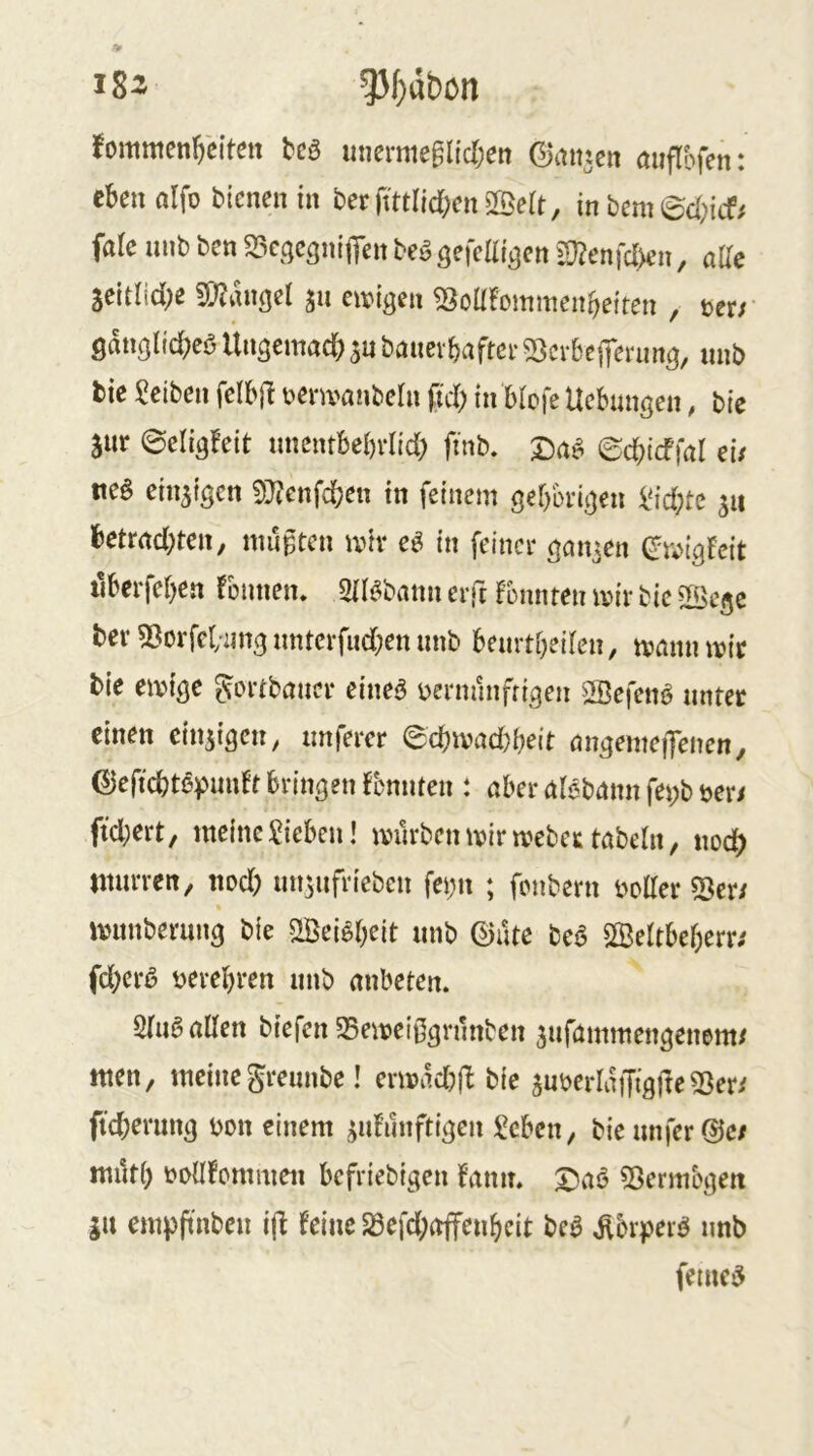 i8^ 53f}dbon fommen^citett bcö unemtegltclxn ©antcit öuflbfen: eben alfo bienen in berfmllcbenSBeit, inbemed;itf# faie unb ben ^icgcgnifien beö gefeat^cn iD?enfc{>en, alle Seitlid;e £T;?iUi(iel jii eivigen ^oüfommenbeiten , ter/ Qanglicbeö Ungemadb sn banevbaftei* ^cvbejfenmö, nnb tie Reiben felbft i>envanbetn fid) in biofe Uebungen, bic jnr ©eligfeit nnentbebrlid; ftnb, ©cbtcffal eu tte§ einzigen 9}?enfcben in feinem gebbrigen i'id;te ju betmd)ten, nuigten mir eö in feiner ganzen (Jivigfeit tlberfebcn Tünnen. SHöbann erft fonnten mir bie ©ege ber «Borfcl/iing nnterfud^en nnb bemtbeilen, mann mir bie emige gortbancr eine^ üerminfrigen ©efen^ nntet einen cinsigen, nnfercr ecbmad)beit angemeiJenen, (Sieficbtßpimfrbringenflmnten : aber alebann fei;b üer/ ftd;ert, meine Sieben! mürben mir meber tabeht, noc^ ntnrren, nod) nn^nfrieben fet;n ; fonbern i>otter ^eti munberung bie ©ei^beit unb ©üte beb ©eltbeberr^ fd}erb verehren nnb anbeten. 2(iib allen biefen 5Bemeißgrnnben 3ufammengenem/ men, meinegrennbe! ermad)jb bie suüerlaiJigüeSSer/ ffd;erung m\ einem ^nf’ünftigen Seben, bie unfer die/ mürb \?üllfümmen befriebigen Tmn. 3^ab ^ßermogen ju empftnben ifl feine 23efd;affenbcit beb ^brperb nnb femeb