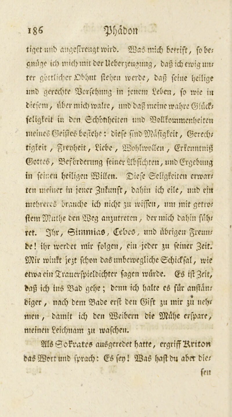 18^ tlfiCt iinb (tiu^cfiTCuqt n^ivb. SSc3 niic^ befrtft/ fobe; pm^qc id) iitid) mit bcr Ueberjcuqmtg, bir^ icb emtg un; m* görtliitei* ^M)ut fteben iverbe, bap feine ^eilige imb gerechte ^ovfe()img in jenem l’eben, fo mic in tiefem, nbermid)malte, imb bai^ meinemai)re ©(uc6 fe'igfeit in ben 0d)bnl)citen nnb ^eUbcmmenbeitcu nietne‘5 Geifref^ 6eftcl)c: biefe fmb ??taftgfcir, (i'crech; tigieit, f^m)t)eit, ?tebe, SBobhrouen , (5rFenntnii5 0otte6, 2?efcvbemng feiner »31bftd)ten, mib (Ergebung in feinen heiligen ÜßiKen. £;icfe ©clig^citen ermar/ ten meiner in jener Jn^unft, bahin ich n'‘^b ein tnehrerc’5 ln\tnd?c id) nicht 511 iviifcn, nm mit getro/ flem i>}iiitl)e ben 5Beg an^utretcii/ bermid) bnhin fnf),' tet» 3’hV/ Simniiae, <lcbco, imb ilbrigen greun? be! ihr merbet mir folgen, ein-'jeber ju feiner 32if. 5}?ir roinft jcit fd;on brt6 mthemegliche@chicffal/ mie etma ein S^raucrfpielbichtcr fagen mürbe. (Jd tft3ejf/ id) inö ?J5ab gehe; beim id) halte c§> filr anflan? feiger, nach bem S5abe evfb ben (^ift ju mir 511 nel>/ men, bamit id) ben 5Seihern bte 3)?nhc erfpare, meinen Leichnam 311 mafd)en. 5lli$ Bcfrate? aiiögcrebet h^ttte, ergriff Hriton ba^SBertiinb fprachi (^'^fei)! feil