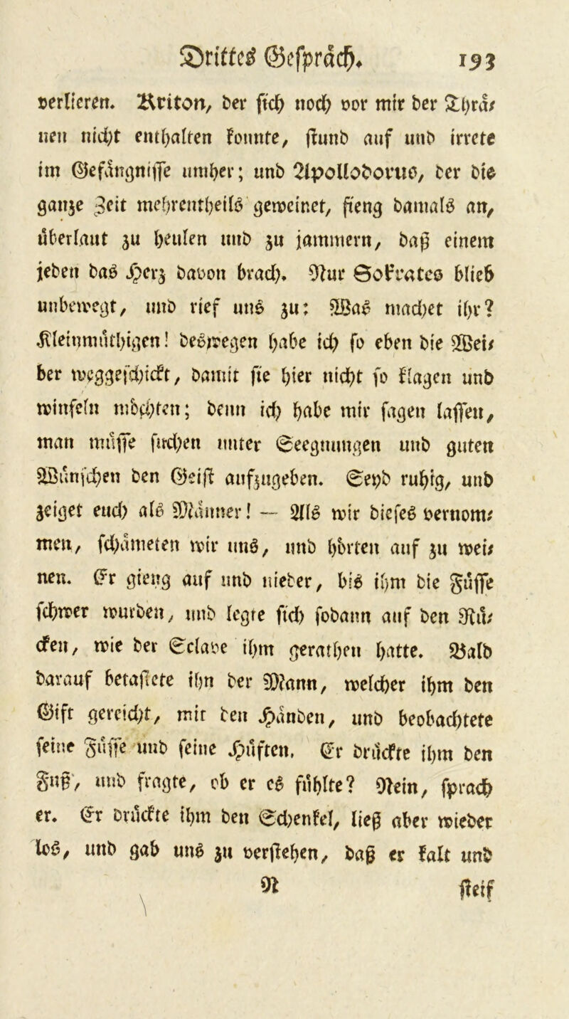 ©tiffcS @cfprä($. 15 j »erliefen* Kriton, bei* fic^ nod; »or mir ber Sll)ra/ neu nld;t em()altcn Foimte, (^uiib auf unb irrere im ©efvinijnitTe imil^er; unb 2ipoUobov«o, ber bie ganje 3eit mei)rentl)eil6 gemeiner, fieng bamalö «H/ überlmir ju l)eulen imb ju jamniern, bap einem ieben baö ^erj ba»on brad), 9Zur Öot’ratcö blieb unbcivegr, unb rief uns gu: mad^er ibr? ^leinmutbigen! bebmegen habe id) fb eben bie 5©ei/ ber iveggefd;icfr, bamtr fie hier nid)t fo fingen unb minfeln mb^fcn; beim id) b«bc mir fugen lafieu/ man mujK fud^en unter 0ecgmmgen unb gureti 2ßunfd;en ben ©eift mif^ugeben. 0e»b rubig/ unb geiget eud) alö SOiaimer! — 2{(g mir biefeö »ernom^ men, fd)vimeten mir unä, unb bbrten auf gii mei; neu. (?r gieng auf unb uieter, bi^ il)m bie gufie tcbtter mürben, unb legre fid) fobaim auf ben Stit' den, mie ber eclabe ibm gcratbeii batte* 25alb barauf betajlete tbn ber 5!}?ann, melcber ibm ben ßJift gercid;t, mir ben J^anben, unb beobacbtetc feine ^iiffe unb feine *fpuften. ^r bnidtc ibm ben §u§, uub fragte, cb er c6 fublte? O^ein, fprabb er. (Jr brudte ibm ben edjenfel, lie§ aber mieber loö, unb gab uuö 311 »erfieben, baß er falt unb ^ fleif