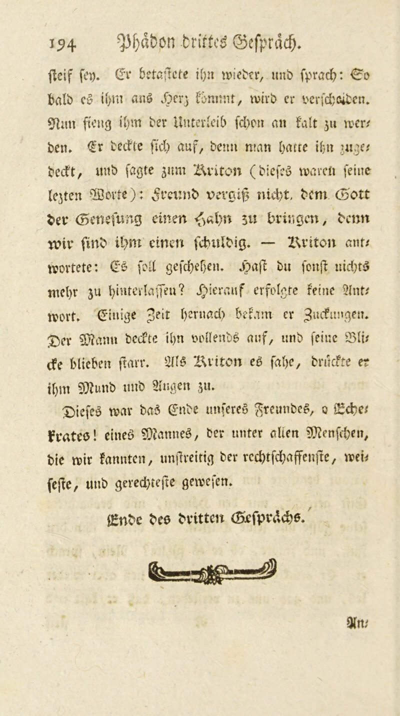 1^4 ^f}d&ön briftci) ©cfprdcö* jleif fCD. (It bttajlcfc i()u ^vie^^r/ imb fprac^: halb (V auö jpcv} fomtnt, ivivb er vcrfd^cibcn. 5^im ftcng iJ)m ber Unterleib fd>cn an falt 511 wer/ bem <l’r bedle fi'd) auf, betm nnin ijane ibn in.je/ becft, mtb faßte jum Z^viton (btefeö waren feine lejten ®cvtc): SvQiin^ x?eiTäf3 nicl)t, bem (Bott bei* (Benefnng einen ju bringen, benn mir finb ibnt einen fcbulbig. — ZXriton ant/ wertete: d'6 fed gefcbebeiu j)afi bii fciiji uid}t!5 tncl)r ju b‘5itcrkffeu? J;>ierraif crfoletc feine ?hit/ wort» (J'inißC t)cnmd) befam er X)er 9}?ann bctftc il)n eonenb^ auf, unb feine 25li/ (fe biteben ftarr. X^viton cß fabe, bruefte er il)m 93?unb unb Hingen 311. :5biefeö tvar baä ß:nbc unfereu ^reimbe^, 0 iSebe/ frateö! eineö H0?anne6, ber unter allen ?(}tenfcben, bie wir fannten, unjireitig ber reebtfebaffenfte, wen fcjle, unb ßeredjreftc gewefen» iEnbc bee britten (Befprd^Jö*