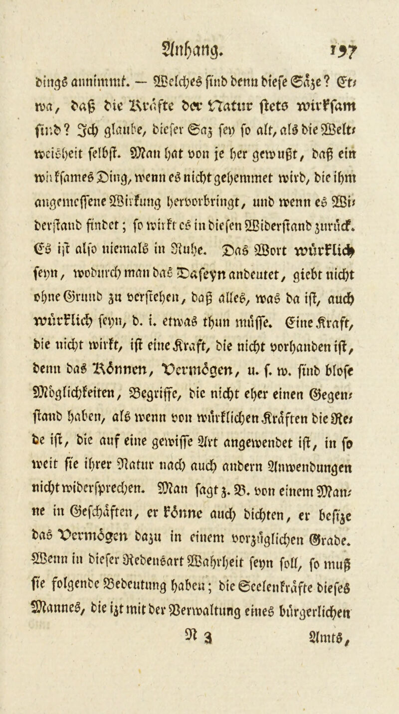 SJnliving, 15? ^n13ä aimimntf. — fficlci;<äfinbbemiW(!fe®aje? iva, ^a9 Xsn^ftc tx?r Hatiir ftcte nnv^fam glaube, t>iefev0a5 fc» fo alt, al^ bie 5ßelt/ tveiC'bcit fdbjl* Wlcnx Ijat üon je I)cr gcnju^t, ba^ eitt tt)iiffameö£)in3,n>enneö nicht3el)emmet tvivb, bicihm au(^fmc|yciic5[Biifimg heri-iovbringt, mib iipenn ci> bcvibaiib ftnbct; fp wnft ct- in bicfen Ößiberftanb jiirudf* (Jy ijf al|o niemals in 3iubc. t)aö 2Bort würnicl^ fei;ti, tvpbnrchmanba5;tafevnanbcutct, giebrnidjt obnc®nmb bcrftcl}cn, bö^ alte^, wag ba ijb, auch würb'Uch fci;»/ b. i, etwag thun mufTe* ^inc .traft, bic nid}t wirft, ijf eine .traft, bic nicht uorhanbcntjl, beim bag X^^rmen, t)crmc0cn, u. f. w. ftnb hiofe S^ieglichfeiten, S3egri|tc, bic nicht eher einen ©egen# ffanb haben, afg wenn t?on wmf(id;en.trdffen bieSffe/ be ijb, bic auf eine gewiffc Otrt angewenbet ifl, in fo weit fi'c ihrer 9latur tiad) auch ««bern 5inwenbungen nicht wiberfpred;en. ^Un fagt 3.33, mx einem 9}?am ne in ©efchdftcn, er P6nnc aud> bichten, er beftac bag Vermögen ba^u in einem ijor^uglid^en ©rabe. 5Beim in biefer Otebeugart Wahrheit fe^n fo«, fo mu^ fte folgenbc 33ebcutung haben; bic ©ec(euFrdftc biefeg SJianneg, bie4tmitber33erwaltung eineg bürgerlichen ^ 3 5(mtg,