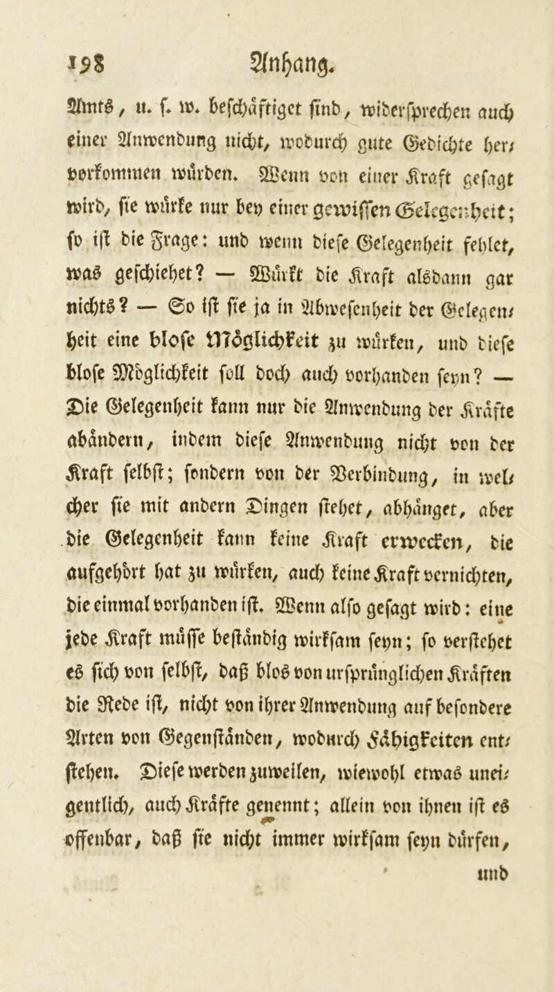 ^9% lu f. befd)aftigct finb, ttibeifprec^en aud) einer SUnwcnbung tn’cbt, ivoburc^ gute ©ebic^te l)er; tovfottimen ivüvbcm Sffieim m\ einer ^röft gefagt tvtrb^ fie tviirfe nur bei) einer gcvviffen (Hekgerd^ctt; fo i|l biegvrtge: unb iKim biefe ©elegenbeit fehler, QcWitW — Sßmft bie jlraft aUhemn gar nid)t0? — ©D ijl jt'e ja in '2lbivefcnbeit bet gelegen/ ]()eit eine blofe tlToölicbfeit irurfen, nnb biefc Hofe 9}?Dgl{d)Feit foU bod> and; oorbanben fer-n ? ■— 2)ie ©elegenbeit fann nur bie 2[mvcnbimg ber ^vdftc abdnbern, inbem biefe ^Ina^enbung nid)t oen ber ^raft felbfb; fonbern i?on ber ^öerbinbung, in iveb (ber fie mit anbern X)ingen frebet, abbdnget, aber bie ©ctegenbeit fatm feine dlraft erweefen, bie aufgebbrt bat 511 miirfen, and) feine ^raftbernid;ten, bie einmal oorbanbenijf, 5Benn alfo gefagt mirb: eine iebe dtraft muffe befldnbig mirffam fei;n; fo oerffebet e$ fteb^on felbff, ba^ bloat)onurfprnnglid)cn^rdfteri bie Siebe ijl, nid;t bon ihrer SImvenbnng aufbefonbere Wirten bon 0egenffdnben^ iroburd) eiten ent/ (leben* X^iefe iverben jumeilen, ivieivobl etmaö unei/ gentlid), and) dtrdfte gejiennt; allein oon ibnen ijl eö offenbar; baß fie nid;t immer mirffam fei;n burfen, ttnb