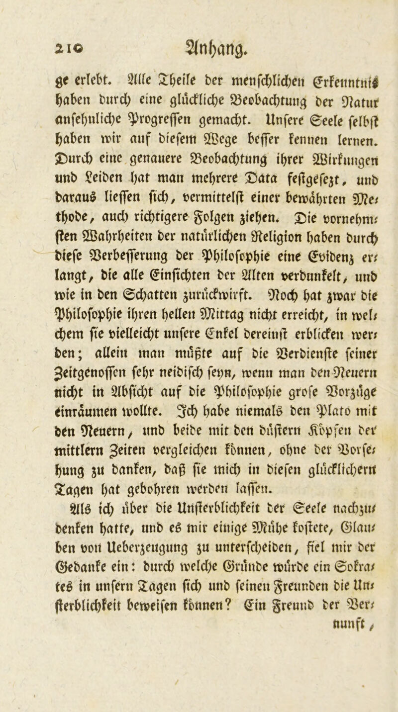 210 2(n()(jn9. erlebt. Sntc 3:bei'fe ber ntetifd)Iid;en ^rFetintni^ ^aben burd; eine ölüd’licbe 53eobacbtmiq ber Otamr (mfebnlid}c ^rogrefen gemad^t. Unfere ©eete felbft l^aben tt*ir auf biefem Ößege beffer fennen lernen. 2)urd) eine genauere 25eobad)tnng ihrer QBirfnngen unb Reiben har man mehrere X)ata fejlgefe^t, unb barau^ liefen fid), tjcrmittelfl einer bemdhrten thobe, and) richtigere golgen jiehen* Tjie t^ornehm.' fen ÖBahrhetten ber natürlichen Sleligion haben burch biefe 53erbeferung ber ^hilefephi’c eine ^t>ibeni er^ langt, bie alle ^inftchten ber 2llten Mrbunfelt, unb mie in ben ©chatten jurnefmirft. Oloch h^it jmar bie Iphi^ofoph*^ ?S^ittag nicht erreicht, in mel/ ehern fte t>ielleid)t unfere (Jnfcl bereind erblicfen merr ben; allein man mupte auf bie SSerbienjbe feiner 3eitgenoffcn fehr neibifd) K^^n, menn man ben Dienern nicht in 3lbftd)t auf bie ^'hilcfophic Stofe DScr^uge einrdumen moUte. 3fd) habe niemals ben ^lato mit ben DIeuern, unb beibe mit ben bujrern Hopfen ber mittlern 3^iten t>ergleid)en fbnnen, ohne ber DJovfc; hung SU banfen, ba0 fie mid) in biefen glucflid)erit Siagen hat gebohren merben lafen. 3llö td) über bie Underblid)feit ter ©eele nad)sin benfen hatte, unb eß mir einige 9}?uhe foiiete, ©lam ben üou Ueberseugung s« unterfcheiben, ftei »dr ber ©ebanfe ein: burch tveld)e ©riinbe mürbe ein ©ofra/ teö in unfern Stagen ftch unb feinen greunben bie Un# flerblichfeit bemetfen fbnnen? ©in greunb ber D3er^ nun ft,