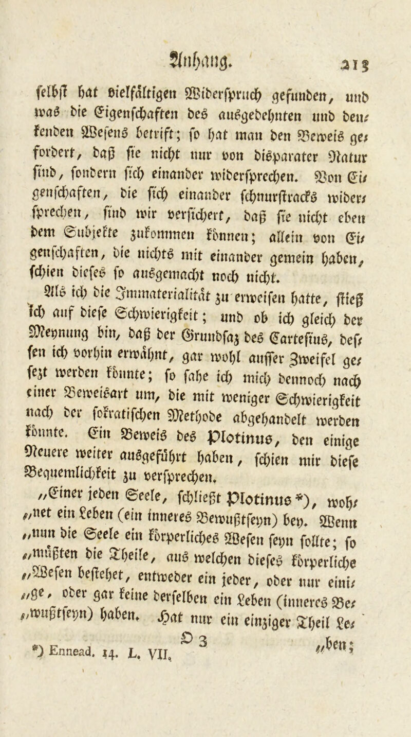fel6|! eierfnltlgcn SfBi'berfpnicI^ (jcfunben, uiiD ivaö bie ^tgenfd^aften beö rtu^^ebeOnren mib beu; fenben aöcfeiiö bcrrtft; fo f;at mau ben gc; forbcvt, baß ftc nic|?t mir uon bi^parater dlatux ftnb, fonbern ß'cl) ei'naubcr miberfprcd)en. 5}on (5i/ geufd^aftcu, bie einanber f(j^inirfiracfö mibcr/ fpicd)ru, fuib mir ücrftdKi'f/ baß fir uid^t ebru bem 0ul>iccte sidommeii fbimeu; aaein m\ QU grn|d)aftcn, bic uid^tö mit einanber gemein ()aben^ (d)ien bicfeö fo an^gemad)t nod) nid)t 5ir^ td) bie ^mmateriaritat sn ermcifen batte, ffteß fd) auf biefe ed;mieri,qfcit; nnb ob id) gleich ber ^^emirn m ber ©rmibfa^ beö ^arteftn^, bef/ fen ich oorbin ermiKjnt, gar mobl aulTer Jmeifel ge/ fe^t merben fbunte; fo fabe ich mich bennod) nach einer 53emeiöart um, bie mit meniger ©cbmierigFeit nad> ber fofratifd^en 3}?etbobe abgebanbelt merben Fbnnte. ein 58emeiö be^ Plotiniie, ben einige 9?euere meiter auögefilbrt b«ben, fd)ien mir biefe S5equemrid}Feit ^u oerfpreebem „einer ieben ©eele, fcblicßt protimie'*'), mob/ „net em £eben (ein innere^ 33emu0tfei;n) bep, SBenit „nun bie ©eele ein Fbrpernd)ef. SBefen fei;n feilte; fo „mußten bie Jlbeile, auö meld;en biefe^ fbrperlid)e „SBefen beßebet, entmeber ein jeber, ober mir eini/ „ge, ober gar feine berfelbcn ein «eben (innere^ Se/ „tmißtiepn) baben. /pat nur ein einziger 3:beil «e/ ' Ennead. 14. L. VII, ^ ’