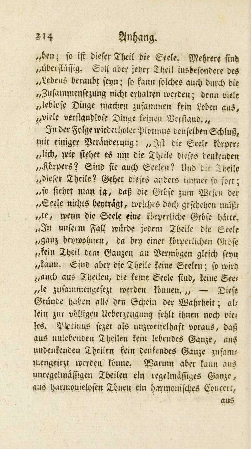 ,,ben; fo ift biefer bie eaU, ?!}?(’brer0 fmh ^,i|bei0OÜ aber jebcv 2^1h'ü in^befotibcre „l^cbciiö bevaubt fepn ♦ fo fanu foId>e^ and; buvd) bic ,,3ufiUm^enfeiMng «idjt crbalr^n ivcrbeg; beim üicle //Ublofe X)inge iiiad;eii jufammen fein Jeben üerf^gnblofe ©itiAC feinen ^fvjlanb../ 3i'n bev^pfgeuMeberboict^Ionmiö bcnfdben @d)fu|5« luit eigiger ^Jeraitberung: „ %l bie eeele fbrper; ^,Iicb, irip (lebet eö «m bie Slbeile biefe» beufeuben „Äper^'? (ginb fte mid) eeden? llnb bte !^bei(e ^>;biefcr ©ebet biefeö anber6 immer fo fort; ,,fo ffebet i^iatt jg, baß bie 0rbfc ^um ^Ißcfen ber ,,€ed^ nid)t^ beitragt, iveld}fö bod; gcfcbcbcu muß; //te, ^loenn bie 0'eele fine forperlid;e 0rbfc batte. /#3n unfeim ^af( milrbc jebem ^ibeife bie Seele ba;n)pbneu, ba bep einer for)?cri{d;en 0ibfe f,Un\ $,bed bem ©an^en an ^Bermbgen gleid; femi ,yfanii. Sinb aber bie Sdjeüe feine Seelen; fo ivirb ^yaud) au^ $lbeden, bie feine Seele finb, feine See; jf,k ^ufammcngefc^t tverben fomien. „ — £)icfe ©runbe i>^ben aüe ben Sd;ciu ber ^abrbeit; al; lein ^nr übEigeu Ueber^eugung fd)lt ihnen nod) t>ie; »i'fi^timid fejet afö imjmeifelbaft bpran^, baß auö iinlebenben ^beüen fein lebcnbeö ©an^e, auf unbenfenben 2-bei(en fein beufeivbeö ©an^e ;;ufam; mengefefr merben fbnne. ^aviim aber fann au^ iinregelmatTtgen ^Ilyeifen ein vegelmaiJige» ®an5e, ÄUö bnvmpniefpfen Xbnen ein bainipnifd;e^ ©oncert,