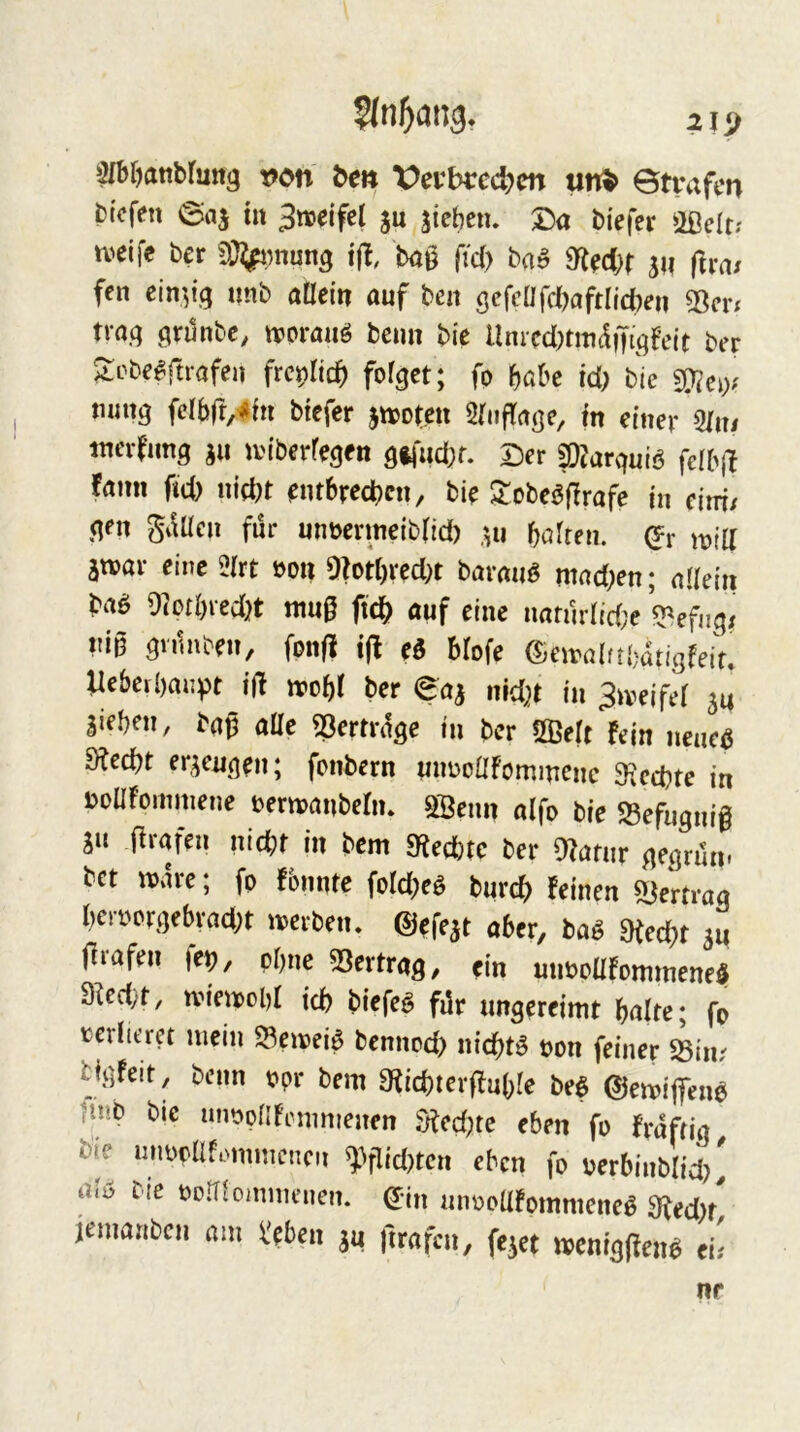 »^bfjanbfung t)on be» Veybrec^en un^ Strafen btefen Saj tu Smiftl ju sieben. Da tiefer Ößelt; u^eife ter i(l, tag fid) baB 9^ed}f ju |lra/ fen einzig unb aöcin auf ten öcfcnfctafrncteu 33m trag öninbe, tvorauö beim bie Umtd^tmdnt^qfeir ber 2vbeBftvafei\ fto^lid) fofqet; fo höbe id) bie 33^ci>' mmq fdbft,-#in tiefer jtvorcti Sriiffagc, in einer 5/ni tnev?imq gii UM'berfeqen qifud;f. Der ?0?arquiö felb|l fami fid) nid)t em6red)cn, bie Slobe^jTrafe in eiiri/ qen gdücn für unöevmeib(id) ;,u bafren. mid atvar eine 2irt »on 9?orI)rcd)t baraiiö ntad)en; nUeiii 9?otI)red)t ntug ftd[) auf eine nafnr(id;e ^efnq< nig qnlnben, fonfi tjl eö blofe ©ciraifrbdtigfeif. Uebeibanpt id irobJ ber Saa nid)t in ^iveifef 54 Sieben, tag aüe ^ertrage in ber SBelt fein neueö 9led)t erseuqen; fonbern unnonfommene 9;cd)te in bonroinmene t>em)anberiu SSenn aifo bie 58efuqnig SU grafen nid;r in bem a^eebte ber 0?afur qeqriln. bet n>dre; fp fbnnte folcbeö tureb feinen a^ertroq bcrpcrqebrad)t iverben, ©efest aber, baö fHed)t 54 grafen fe^, pbne 33ertraq, ein unboüfommenei 3ied;t, nnenoobf icb tiefet fi3r ungereimt halte; fp terlicret mein ^emei^ bennod) niebtö ppn feiner iiiv biqfeit, beim ppr bem Stiebtergubie beB ©emigen^ |tnb bic utmpnfrmmenen S^ed)te eben fp frdfrig bie unppllf.mmcncn Wid)tcn eben fp rerbinblid)' a<i> bic PoITiomnu'nen. ©in unpoUfpmmene^ 9^ed)f jemanben am Veben 54 grafen, feset meniggen^ ei;