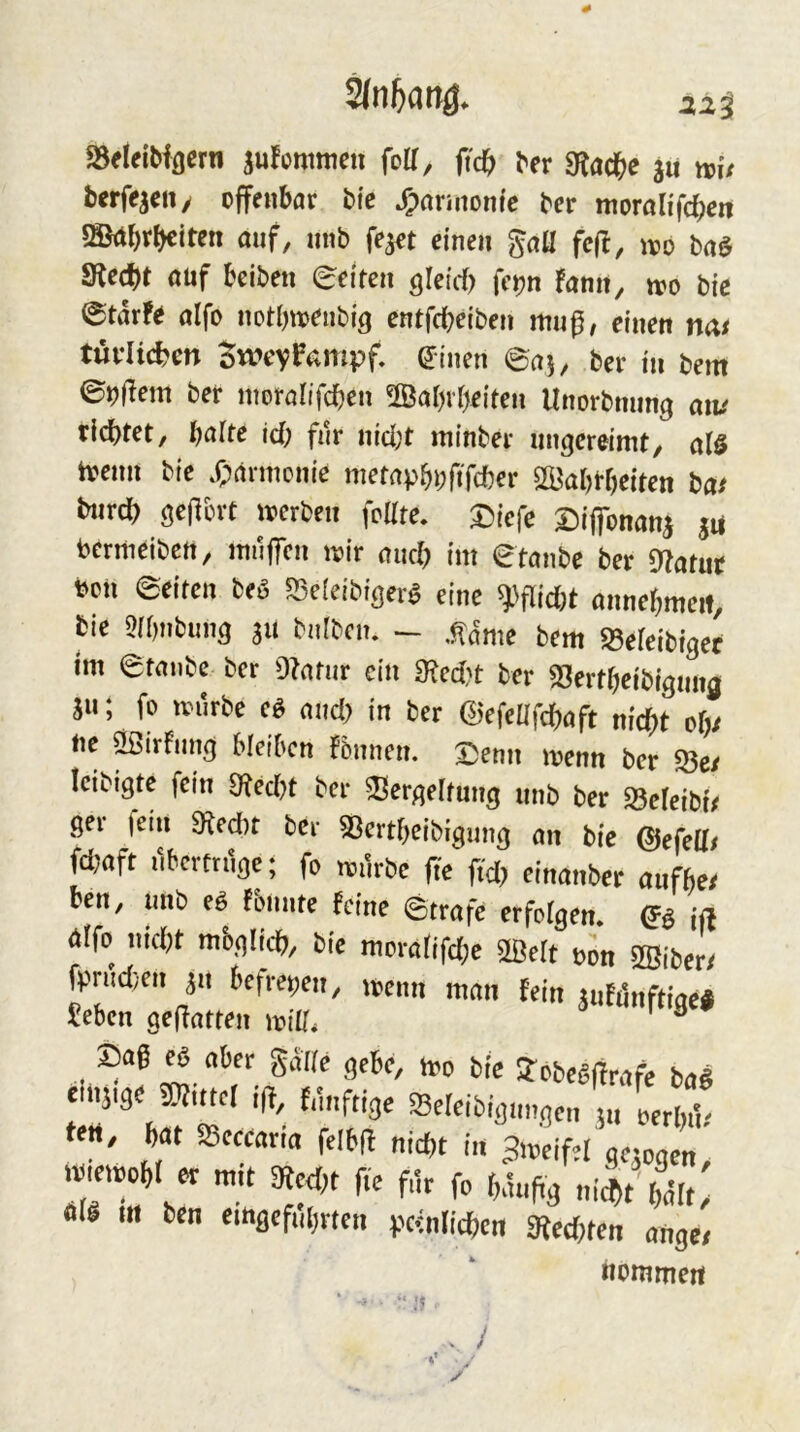 # 22^ SSfleiblßcrn aufcmmeu folT, fid) ber «Rad^e ju ttit berfqcii/ offenbar btc J^araionfc ber morah'fcbcn 5HMbrbeiten auf, nnb fe^et einen gaü feil, ivo baö Sftecbt auf beiben edren öleirf) fcpn Famt, tro bic etdrFe alfo notbto^nblg entfcbeiben mnp, einen mt türlic^m BweyPampf, (Jinen ©aj, ber in bem ber moralifcben 2Babvbeiten Unorbming aiv ridbtet, bafte icF; für nid;t minber ungereimt, alö tvenn bie .f;armcnie metapbbftTcber Sß3abrf)eiten ba/ bnrcb ö^l^d-t merben foUte. Diefe £>iflbnanj ju bcrmeibctt, muffen mir and) im ©taube ber 9?atur bon ©eiten beö «Beieibiger^ eine ^^flid)t annebmcit, bie ^ibtibung s« bniben. - ,^dme bem «Befeibiger im ©taube ber Otafur ein ^ed?t ber f8ertf}ett>igmig jn; fo mürbe eö and) in ber ©efedfebaft nicht o()/ ne SBirFung bleiben Fönnen. ©enn menn ber 53e/ Icibigte fein 9ted)t ber 3?ergeltung nnb ber ^eteibi/ ger fein 9ted)t ber 53ertbeibigung an bie ©efelt/ fd;aft nberfruge; fo mürbe fie ftd> einanber anfbe/ ben, nnb eä Fbnnte Feine ©träfe erfolgen* iß 00 uid)t mbglicb, bie moratifd;e mt oon 2öiber/ fprudyen ^n befret;en, menn man Fein ^nFilnftige# ?eben gefiatten miü* ® Sag ^ aber g^Ke gebe, h,o bie S-pbegUrafe ba« eil.5.3b ®utcr if{, f,1„frige $eteibig„„gc„ j„ IrJ t««, bat Sceearia felbfl i„ >eif,t g.-ogf nj-etbobl er mit StedH fie fik fe bäugg „i^t Sölt, «fö m ben emaefubrten (.xenlicbcn atecOten anger nommert . /