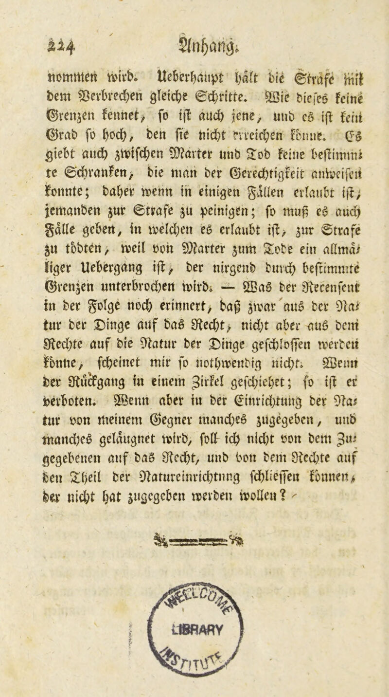 Äi4 tiommen tvtvb. llebcrbaupt \)a\t h\e Strafe Hif! t)cm ?ßevbrecben gteicbe Schritte, ^ic bicfeo !cin^ ©renjcu feunet/ fo tjb aud) jene, mib c§ t{! fctii ©rab fo bodb, ten fit nicht m*cid;en fcnue. giebt and) ^tvifchen vD?övtct unb Sob feine bcflinmii te 0dn‘anfcn> bie nmn ber (Dcvcchtigfeit nnhjcifcd konnte; babev n>cim in einigen gaüen erlaubt ift; jemanben jur 6ttafe sn peinigen; fo mu^ ea oud) gälte geben, in iveldjcn eß erlaubt ijb> sur Strafe tbbtctt/ njeil noh 9)?arter 3um Sobe ein allmd/ liget Uebergang ijb/ ber nirgenb buveh bejrimmte ferenjen unterbvod)en njirb» — ÖBaß ber ?7\ecenfent In ber golge noch erinnert> ba^ ^tvar au^ ber 9iai tur ber X)ingc mif baß 9fted;t> nid;t aber auß bem 9^ed)te auf bie D^atiir ber 3^inge gefchlojfen n^erbeit ^bnne, fcheinet mir fo notlnvenbig nid;ti Söemt ber Obii^gang in einem 3ir^el gefd;iebet; fo ti! er ioerbotem ®emi aber in ber ^inrid)tung ber dtas ’ tur non meinem ©egner mand;eß jugegeben, uuö mand;eß geldugnet wirb, folf ich nid)t non bem 3«' gegebenen auf baß 3?ccht, unb bon bem Ötcchte auf ben ^l)eil ber D^atureinrichtnng fchliejKu fonneit* ber nicht sn^eseben mevben ivolleu ? ^ ^r=5a=Ä-S5-^