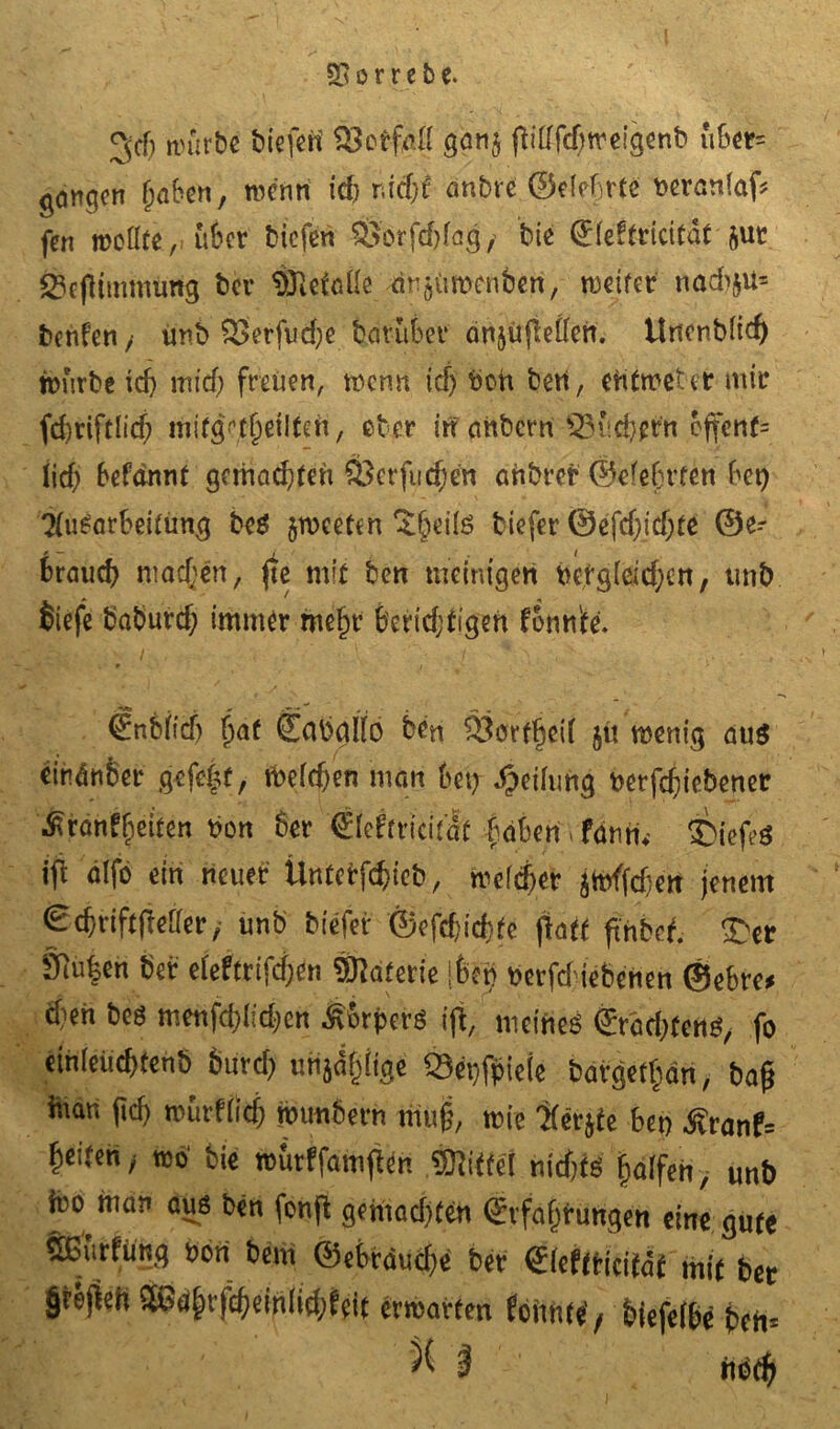 3cf) n)urbc liefen iÖetf&i g<w$ fHdfcfweigenb u6cr= gemgen (jaben, wenn id) nidjt Untre ©efebrte toerönfaf* fen wollte,, über tiefen ®orfd)fag/ tie (£(eftricitat &ut Sejtimmiirtg ter $fte(oüe ar^Umenten, weiter nod>ju= fcenfen / imt> &>erfud;e tcirufeer önjüjMen. tlncntlid) würbe idj mtd) freuen, wenn id) bch ten, eUtweter mir fd)riftlid) mifgeeilten, eher irr unterniSisd^rn cffen(= lief; befrinnt gemödjten $3crfucf)en öhtrer ©efetrten bet) TtiWarbeitun# bc$ jweeten £6eite tiefer @efdjtd;te @e- r — . I Braud) machen, fie mit ben weinigen uefgieidjen, unt Siefe taturd) immer me§r feertdjtigen fonn'te. ‘&U: -v / . '■•■ v.A V / *' V '' ' . '• • . €nbiidj fjat Capgllo Wrt ilörffjeii jti roenig aus cindnber gefefjt, fcelcfjen mau bet) Reifung wrfdjiebener jRranf^eiten Pon 6er (Eieftricifaf ftäben, fomi. tiefes ifi älfo ein neuer UnfePföicb, njelcfjer jtoffdjett jenem ©dmftfMer, unb biefer ©efdjicbfc ftatt fthbef. T'er Öiu|en bet eieftrifdjin Materie ifecn pevfdiebcncn ©ebre* d'eh bes menfd)Iid;en Äbrpcrs ifi, meines <£räd;fens, fo einteücftenb burd) unjdijiige Sepfpieie bargcifan, baft Piar, |idj rourflicfj rounbern muß, mie 'Kerjfe bei) Äranf= geifert, reo1 bie rcurffamjten Siittcl nidifs faifen, unb feo man aus ben fenjl gemachten ©rfajjPüftgen eine gute Sßfirfung »on bent ©ebrdudie bet <£(eftricitdf mit ber §rsfieh S£ßaßvfd)ein(id)fcit ermatten (oimte’, biefeibe bem ^ 3 ttPdj