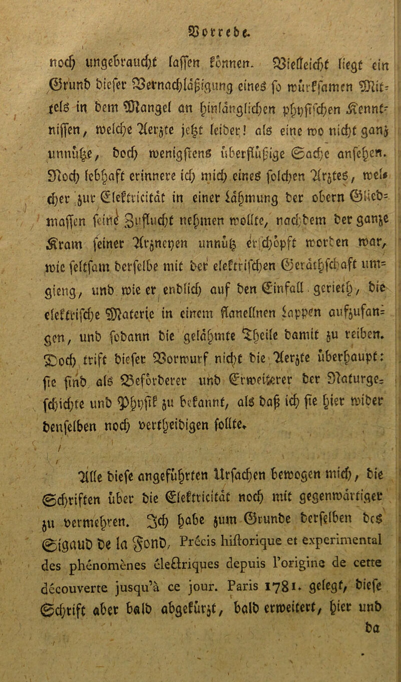 i, ■ ' nod) ungebraud;* (affen fonmn. $3ietfeid>t liegt ein ©r'unb biefer SBernadjldfigung eines fo wurffamen SS\\t-- telo in bem Mangel an funfdtrglidjen phpftfd)en $ennt-- nijfen, welche Tler$te jef$t leibet;! als eine wo nid}t gan$ unnu^e, bod) wenigfiens ubetflufige 0ad}c anfe^en. Diod) lebhaft erinnere id; mich eines fold;en Tlrjteö, weU d)er jur (Eleftricitdt in einer ia^inung ber obern ©Iieb= maffen feine 3l!Pl|d;t nehmen sollte, naebbem ber gan^e $ram feiner Tlt’gncpen unnu£ er d)opft worben war, wtc feltfam berfelbe mit ber e(e?trifd)en ©erdthfebaft um= gieng, unb wie er enblid) auf ben 0nfaü gerietf) / bie elel'frifdje Materie in einem flanellnen lappen aufyufam gen, unb fobann bie gelahmte ^etfe bamit ju reiben. £>od) irift biefet Vorwurf nid)t bie 2ler$fe überhaupt: fic ftnb als SSeforberer unb €rwei$erer ber 91afurge= fcfeid)te unb 5>l;pfif ju befannf, als ba£ ich fie hier miber benfelben noch fcertlyeibigen follte«. / ‘ ' ■ , . .. r ' : \ /' ' t • p-'' • Tille biefe angeführten Urfad;en bewegen mid), bie 0d)riften über bie ©feftricitdt nodj mit gegenwärtiger ju vermehren. 3d; habe $um ©runbe berfelben bcS ©igaub be la §onb,- Precis hiflorique et experimental des phenomenes cleöriqyes depuis 1 origine de cette decouverte jusqu’ä ce jour. Paris 1781. gelegt, biefe gd)tift aber halb abgcfür$t, halb erweitert, hier unb ba