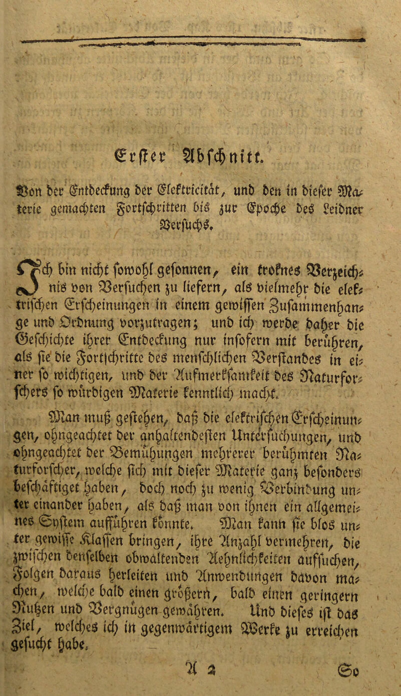 €r(Ier $(bf<$nitt. $ßcn ber (frttbecfmtg bet4 (Uteftticitat, unb ben in biefer tcrie gemachten gortfcfcritten biß $ur Grpo$e beö £eibner 23erfucb$, CSt) 6tn nic^t fowoljf gefonnen, ein froftteß £3er$etd^ c*J niß Den $8erfud)en ju tiefem, ate biefmefjr bie efef* triften 0rfd)einungen in einem geroiffen gufammenijam ge unb Orbmmg uorjutragen; unb id) werbe bafjer bic @efd)id)te i§rer €ntbecfung nur infofern mit berühren, als jte bie $ort|djritte beß menfd)Iid;en £>erjlanbeß in ek «er fo widrigen, unb ber 2(ufmerffanifeif beß fftoturfor* fd)ers fo mütbtgen Materie UnnM) mad)f„ 5ftan mu$ gefielen, ba{5 bic efefmfd;en ®rfd?einun* gen, o§ngead)tet ber an§aftenbejlen Unterfudmngen, unb c^ngead)tet ber 25emu{nmgen mehrerer berühmten tutforfd;er, meld)e fid) mit biefer Materie ganj befonberß befd)dftiget §öben, bod) nod? $u wenig SSetbitfbung um ter etnanber ^aben, a(ß ba£ man een ijjneh ein allgemein uee 0t)fUm öujfü^ren tonnte» $&an fault jie bfoß um fer ^eroiffe Raffen bringen, ifjte 'dnjaFd berme^ren, bie pujd^en benfelben obmaltenben $ef)ntid)feiten auffud)en, Sofgen barattß Verleiten unb 2(nwenbungen buuon ma* d^en, weFd)e baib einen großem, baFb einen geringem 9iu|en unb Vergnügen gewahrem Unb biefeß ijf baß 3iei, mcfdjeß id) in gegenwärtigem £8erfe $u erreichen gefud;t f;abe» _ / - - . % 2 v ©0